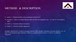 METHOD & DESCRIPTION
9. strrstr ( ) - Returns pointer to last occurrence of str2 in str1.
10. strcmpi ( ) - Same as strcmp() function. But, this function negotiates case. “A” and “a” are treated as
same.
11. strlwr ( ) - Converts string to lowercase.
12. strupr ( ) - Converts string to uppercase.
strcmpi( ) function in C is same as strcmp() function. But, strcmpi( ) function is not case sensitive. i.e, “A”
and “a” are treated as same characters. Where as, strcmp() function treats “A” and “a” as different
characters.
 