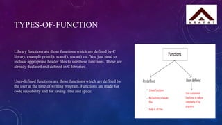 TYPES-OF-FUNCTION
Library functions are those functions which are defined by C
library, example printf(), scanf(), strcat() etc. You just need to
include appropriate header files to use these functions. These are
already declared and defined in C libraries.
User-defined functions are those functions which are defined by
the user at the time of writing program. Functions are made for
code reusability and for saving time and space.
 