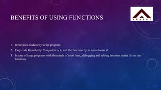 BENEFITS OF USING FUNCTIONS
1. It provides modularity to the program.
2. Easy code Reusability. You just have to call the function by its name to use it.
3. In case of large programs with thousands of code lines, debugging and editing becomes easier if you use
functions.
 