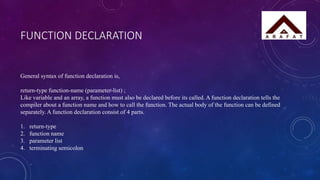 FUNCTION DECLARATION
General syntax of function declaration is,
return-type function-name (parameter-list) ;
Like variable and an array, a function must also be declared before its called. A function declaration tells the
compiler about a function name and how to call the function. The actual body of the function can be defined
separately. A function declaration consist of 4 parts.
1. return-type
2. function name
3. parameter list
4. terminating semicolon
 