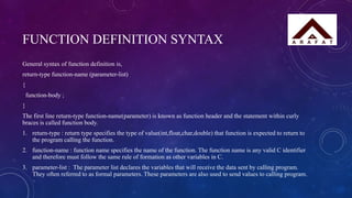FUNCTION DEFINITION SYNTAX
General syntax of function definition is,
return-type function-name (parameter-list)
{
function-body ;
}
The first line return-type function-name(parameter) is known as function header and the statement within curly
braces is called function body.
1. return-type : return type specifies the type of value(int,float,char,double) that function is expected to return to
the program calling the function.
2. function-name : function name specifies the name of the function. The function name is any valid C identifier
and therefore must follow the same rule of formation as other variables in C.
3. parameter-list : The parameter list declares the variables that will receive the data sent by calling program.
They often referred to as formal parameters. These parameters are also used to send values to calling program.
 