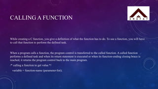CALLING A FUNCTION
While creating a C function, you give a definition of what the function has to do. To use a function, you will have
to call that function to perform the defined task.
When a program calls a function, the program control is transferred to the called function. A called function
performs a defined task and when its return statement is executed or when its function-ending closing brace is
reached, it returns the program control back to the main program.
/* calling a function to get value */
variable = function-name (parameter-list);
 