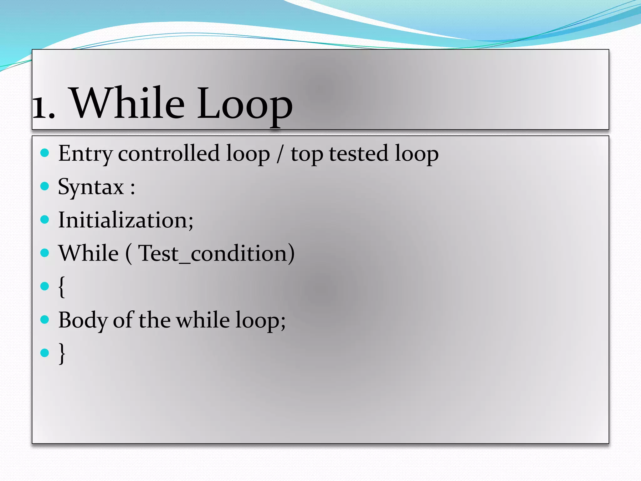 1. While Loop
 Entry controlled loop / top tested loop
 Syntax :
 Initialization;
 While ( Test_condition)
 {
 Body of the while loop;
 }
 