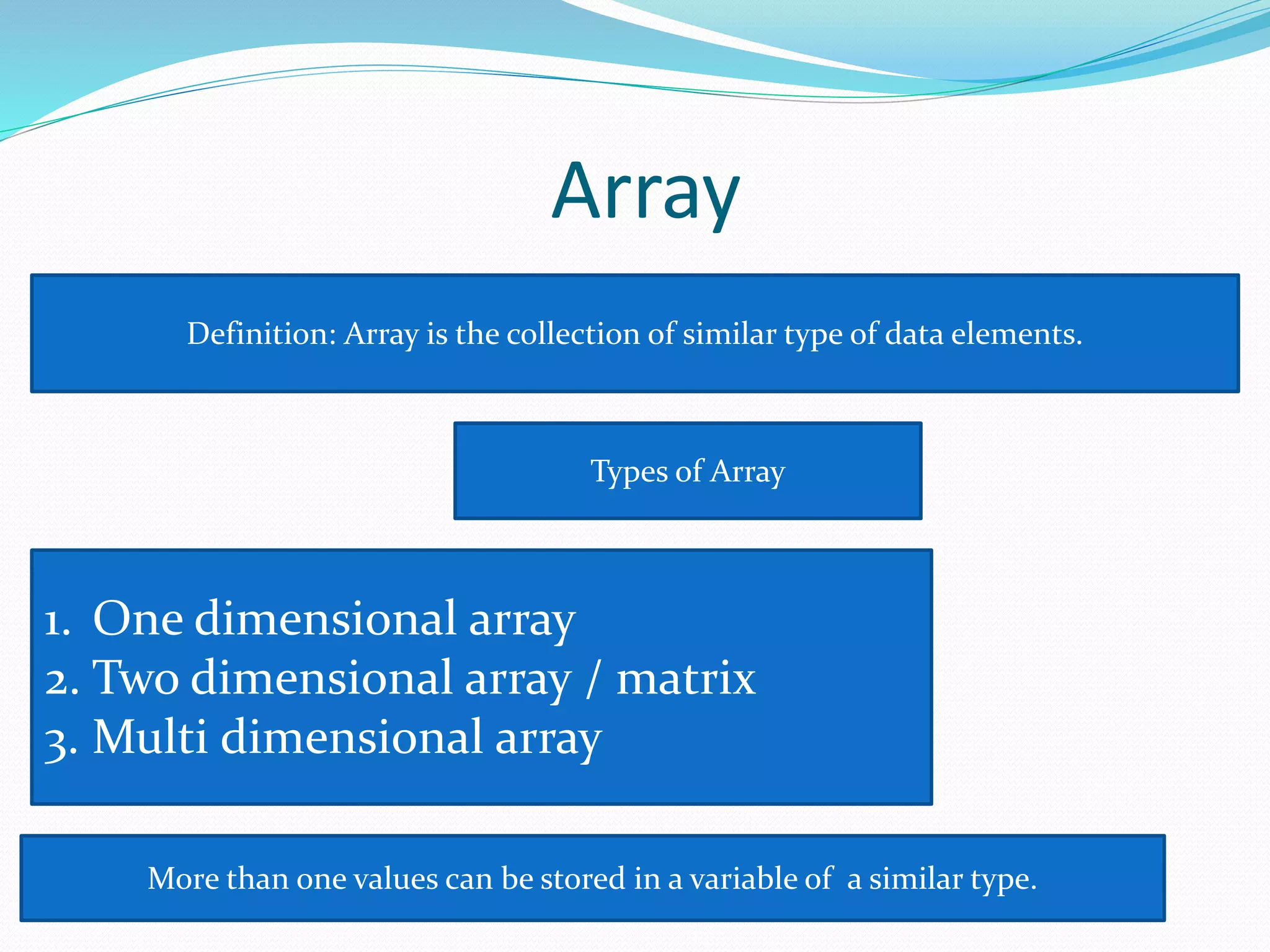 Array
Definition: Array is the collection of similar type of data elements.
Types of Array
1. One dimensional array
2. Two dimensional array / matrix
3. Multi dimensional array
More than one values can be stored in a variable of a similar type.
 