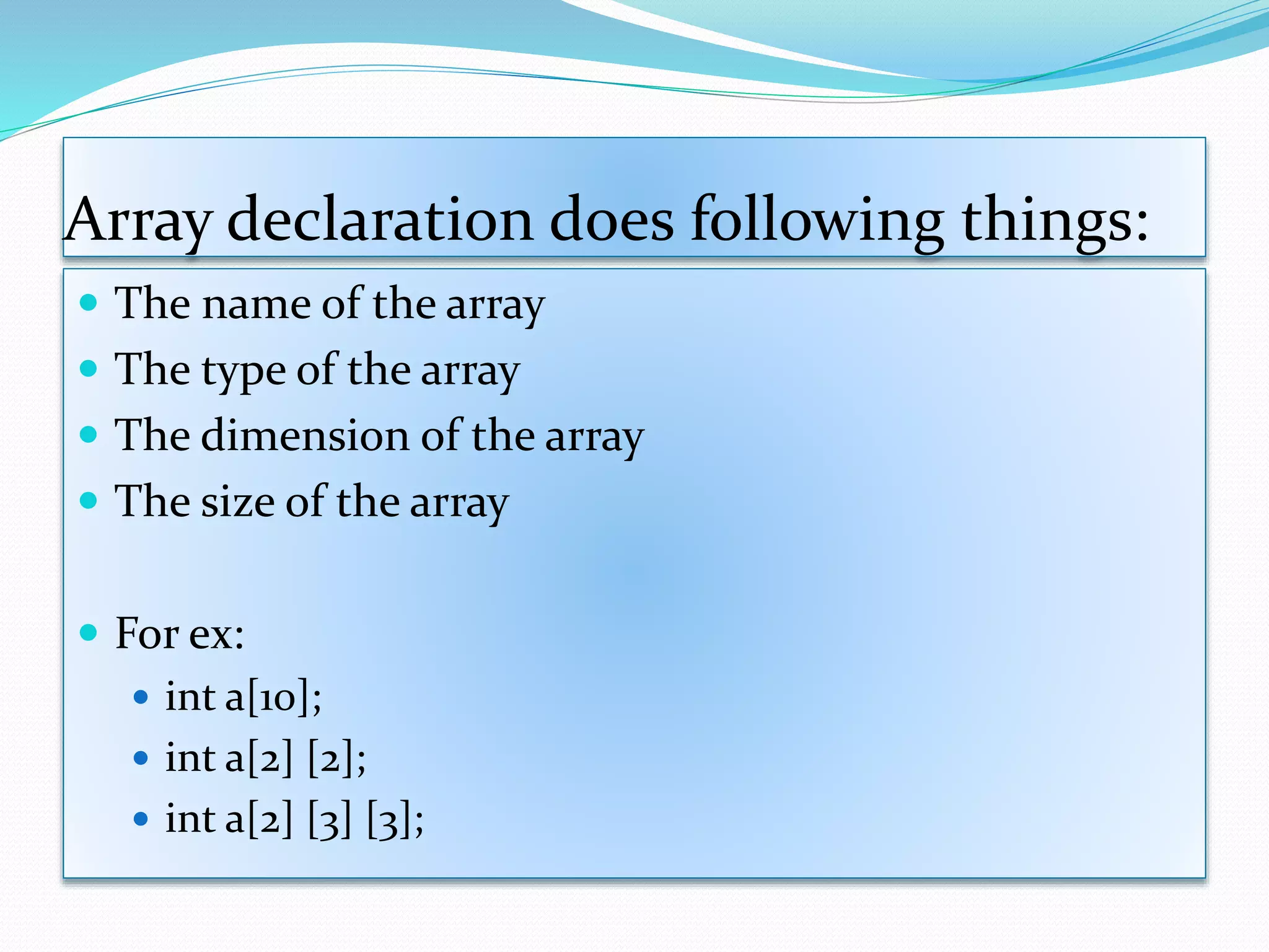Array declaration does following things:
 The name of the array
 The type of the array
 The dimension of the array
 The size of the array
 For ex:
 int a[10];
 int a[2] [2];
 int a[2] [3] [3];
 