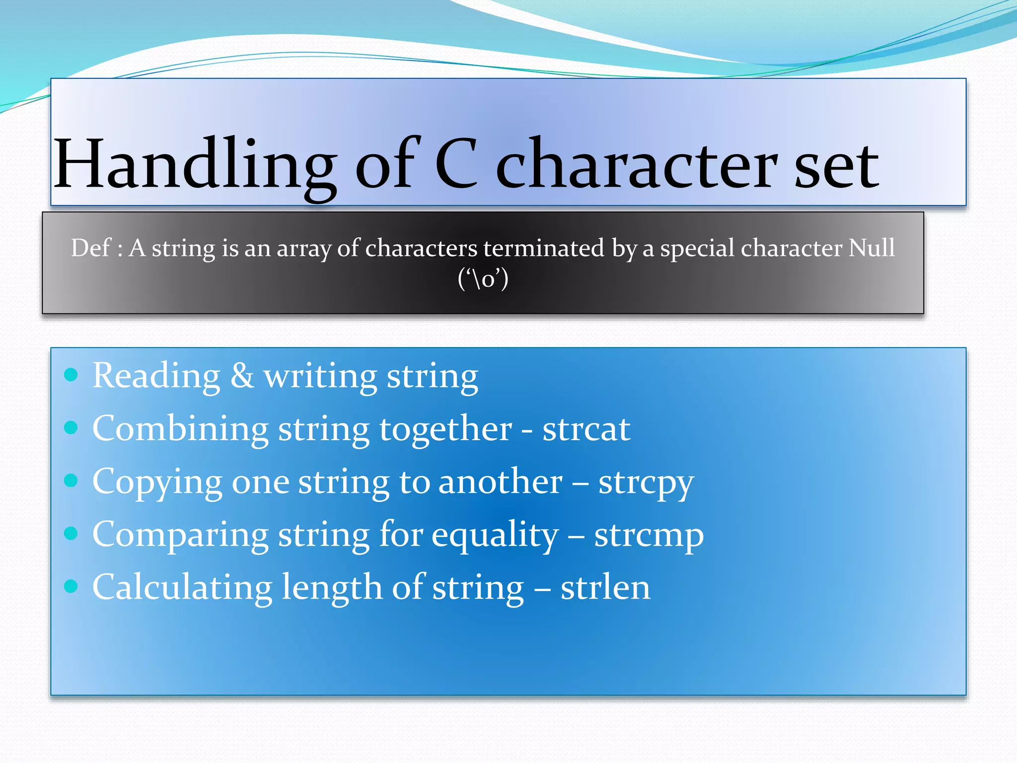 Handling of C character set
 Reading & writing string
 Combining string together - strcat
 Copying one string to another – strcpy
 Comparing string for equality – strcmp
 Calculating length of string – strlen
Def : A string is an array of characters terminated by a special character Null
(‘0’)
 