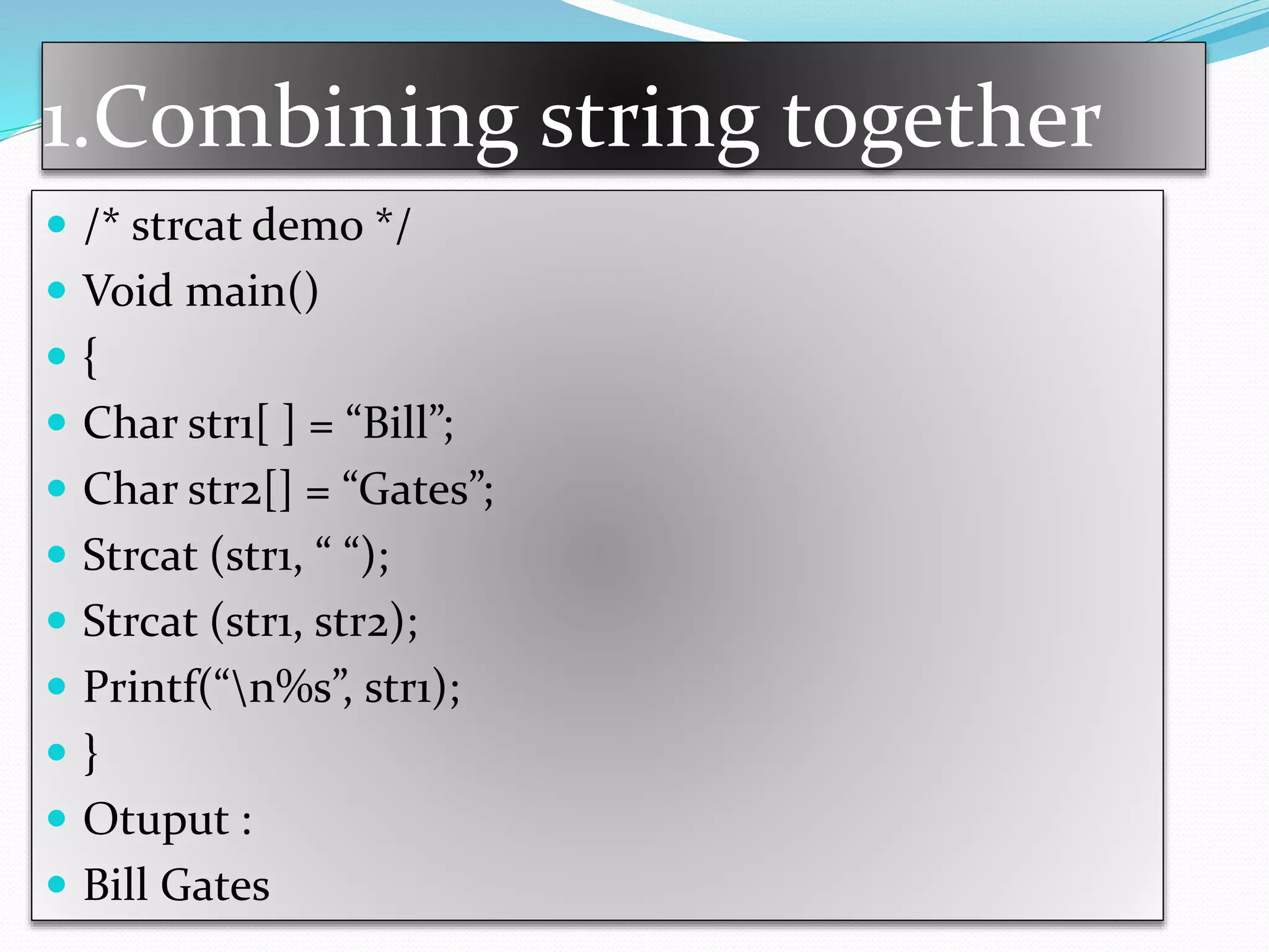 1.Combining string together
 /* strcat demo */
 Void main()
 {
 Char str1[ ] = “Bill”;
 Char str2[] = “Gates”;
 Strcat (str1, “ “);
 Strcat (str1, str2);
 Printf(“n%s”, str1);
 }
 Otuput :
 Bill Gates
 