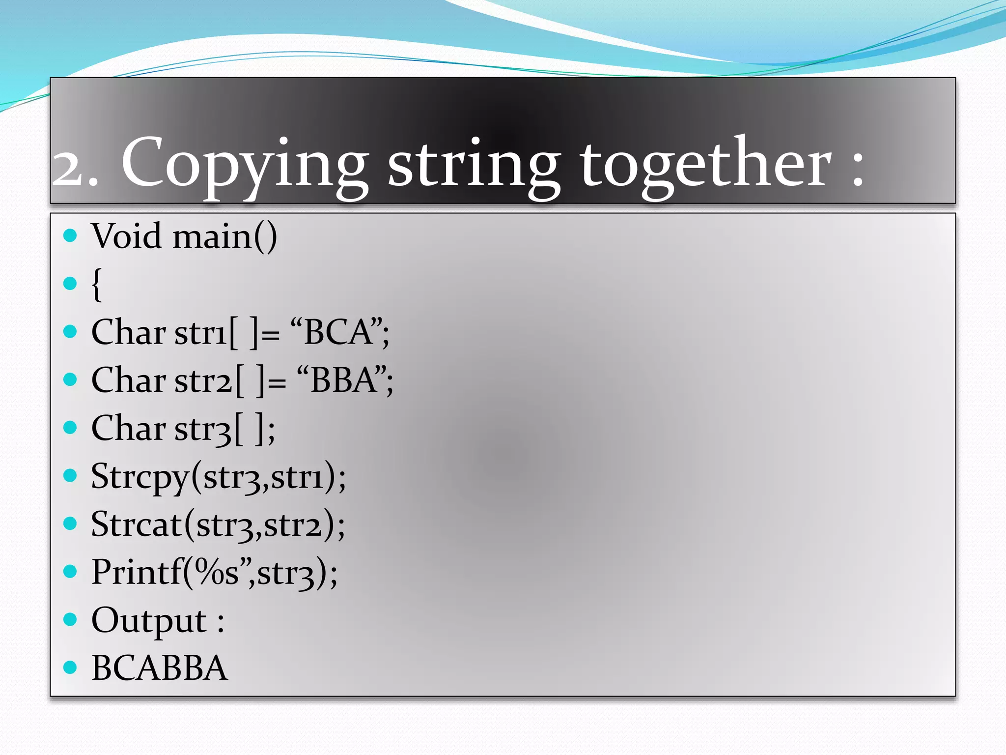 2. Copying string together :
 Void main()
 {
 Char str1[ ]= “BCA”;
 Char str2[ ]= “BBA”;
 Char str3[ ];
 Strcpy(str3,str1);
 Strcat(str3,str2);
 Printf(%s”,str3);
 Output :
 BCABBA
 