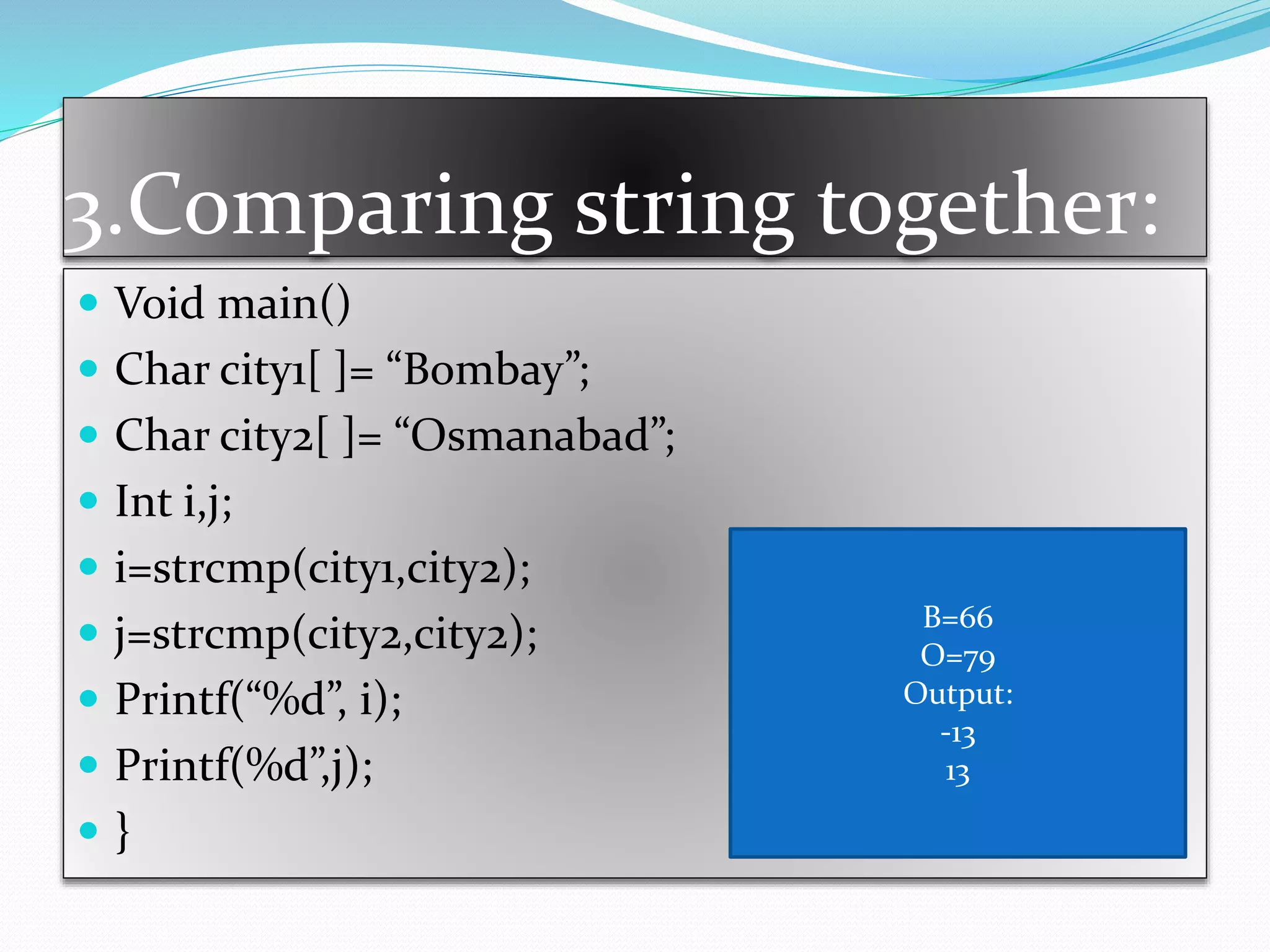3.Comparing string together:
 Void main()
 Char city1[ ]= “Bombay”;
 Char city2[ ]= “Osmanabad”;
 Int i,j;
 i=strcmp(city1,city2);
 j=strcmp(city2,city2);
 Printf(“%d”, i);
 Printf(%d”,j);
 }
B=66
O=79
Output:
-13
13
 