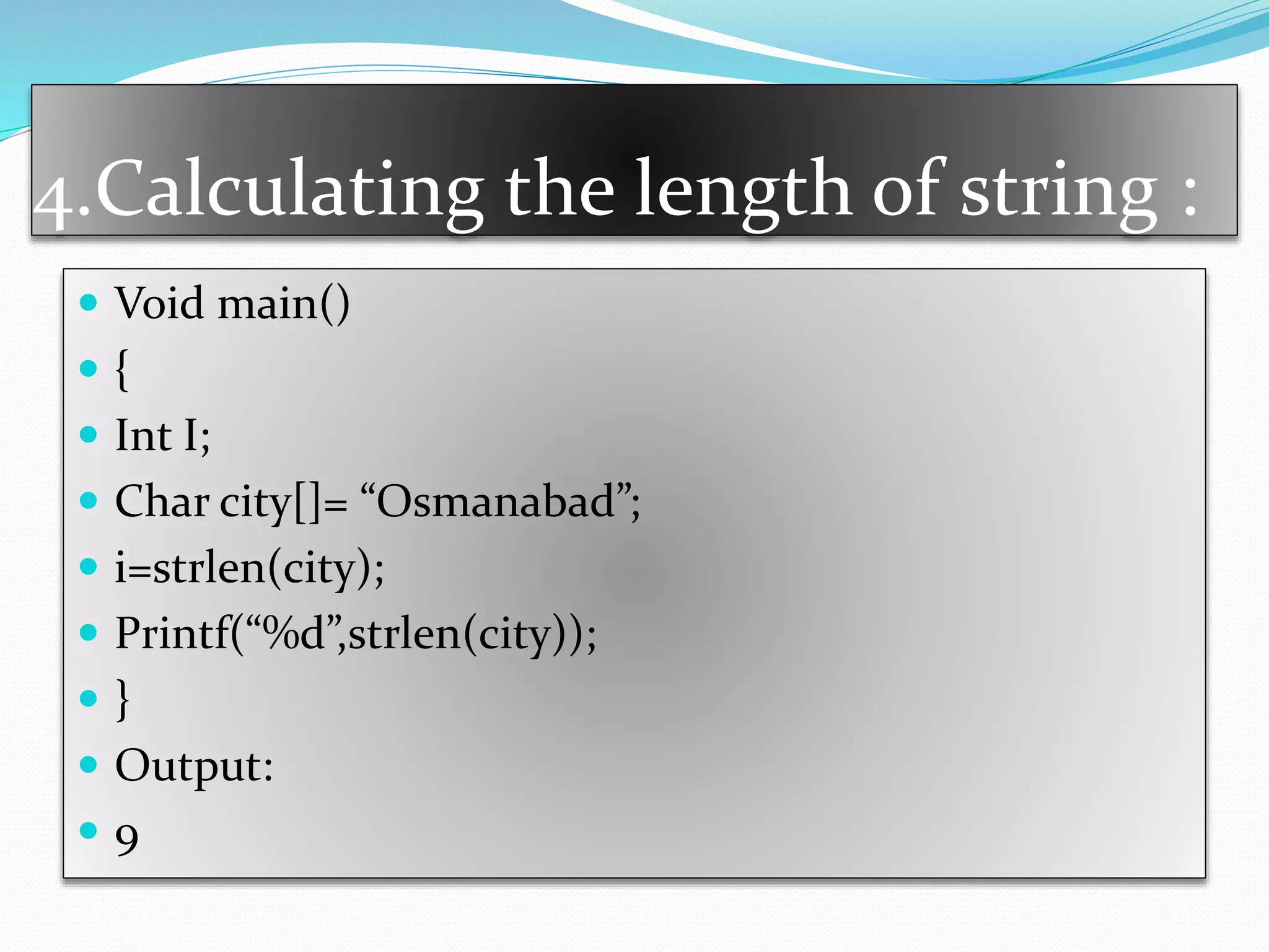 4.Calculating the length of string :
 Void main()
 {
 Int I;
 Char city[]= “Osmanabad”;
 i=strlen(city);
 Printf(“%d”,strlen(city));
 }
 Output:
 9
 
