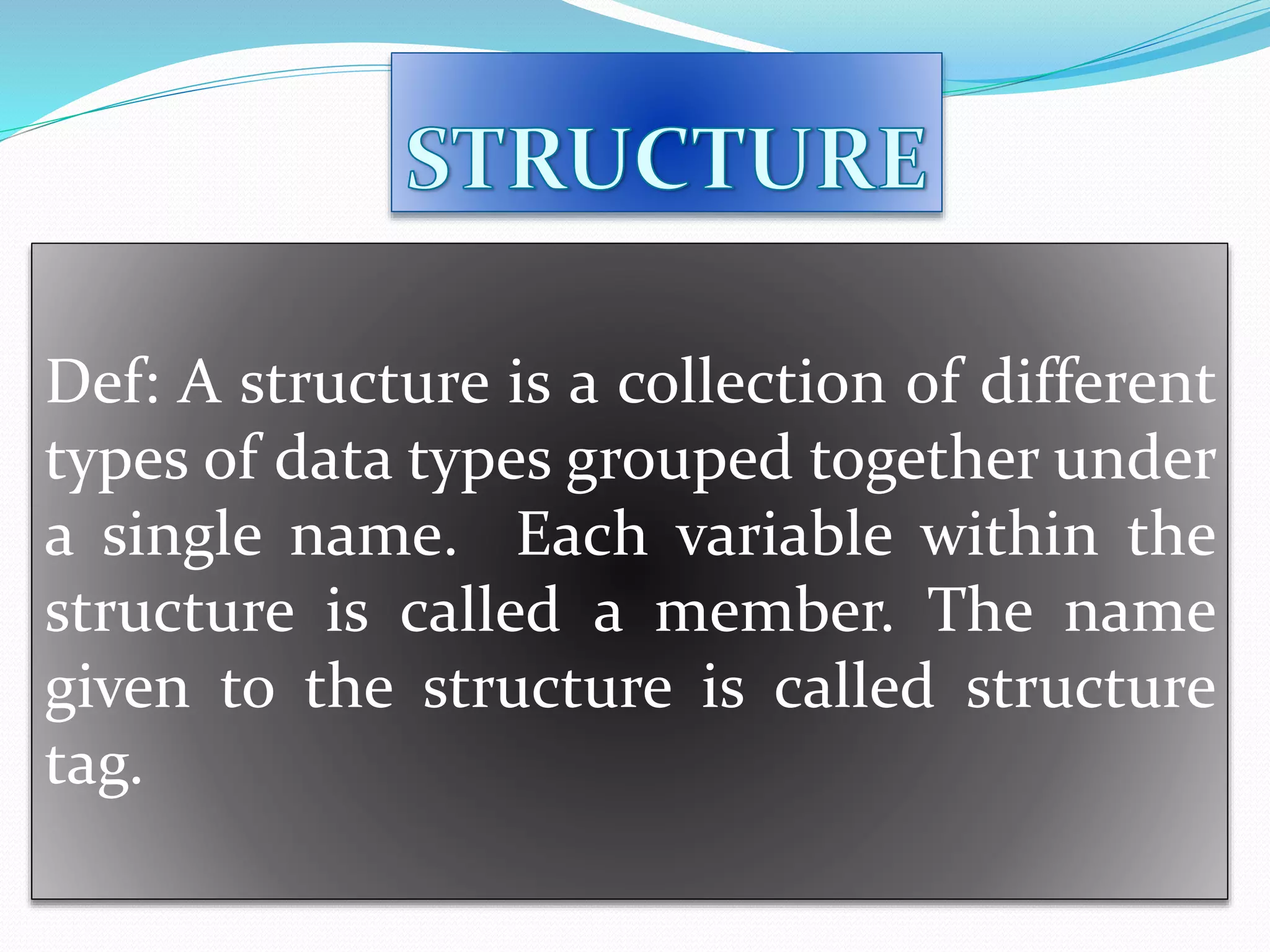 Def: A structure is a collection of different
types of data types grouped together under
a single name. Each variable within the
structure is called a member. The name
given to the structure is called structure
tag.
 