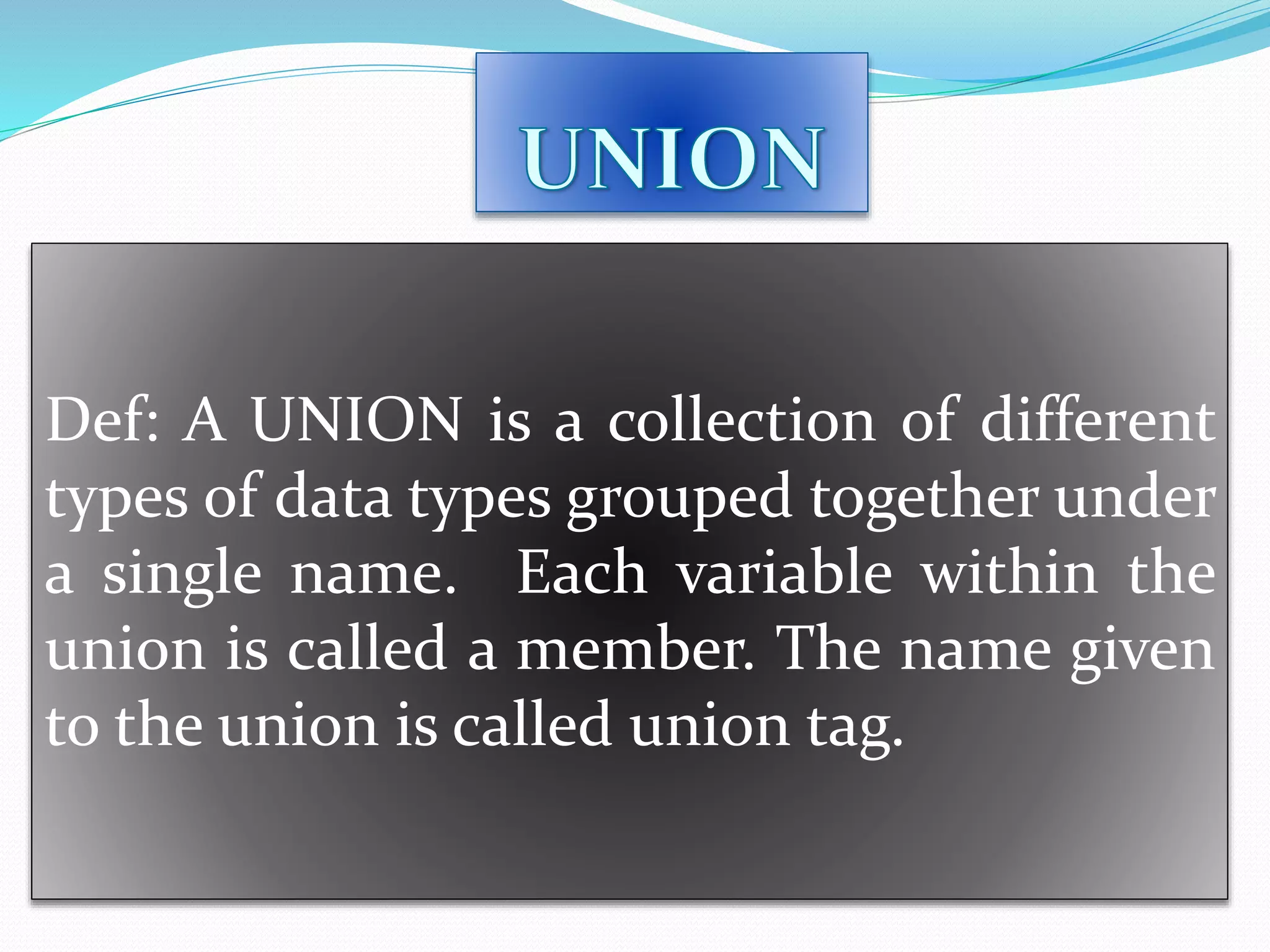 Def: A UNION is a collection of different
types of data types grouped together under
a single name. Each variable within the
union is called a member. The name given
to the union is called union tag.
 