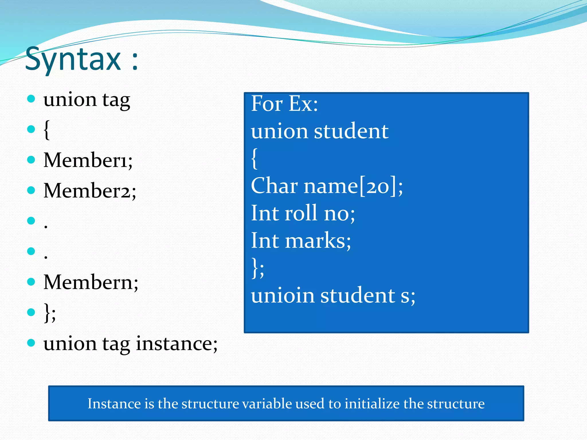 Syntax :
 union tag
 {
 Member1;
 Member2;
 .
 .
 Membern;
 };
 union tag instance;
For Ex:
union student
{
Char name[20];
Int roll no;
Int marks;
};
unioin student s;
Instance is the structure variable used to initialize the structure
 