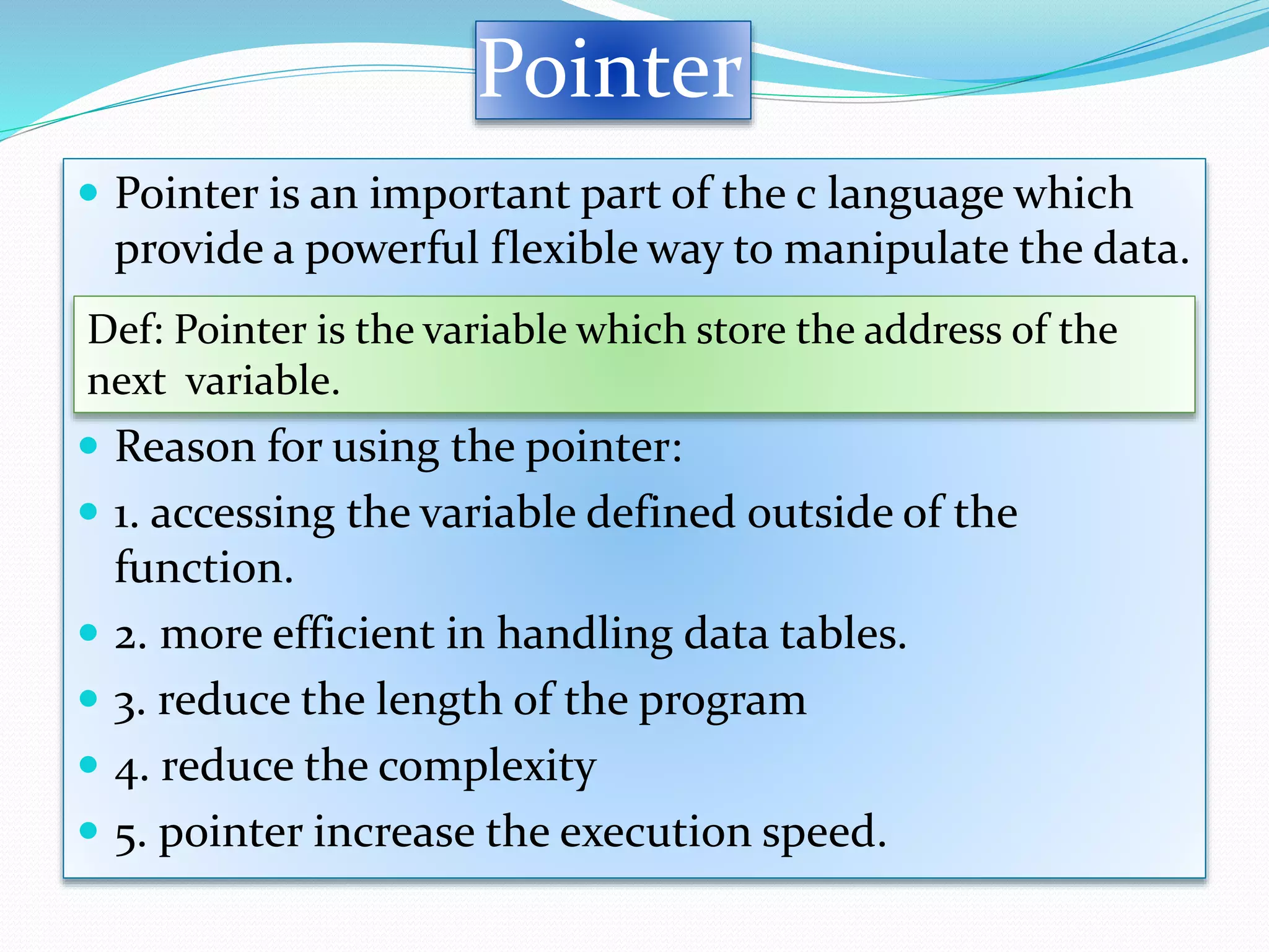Pointer
 Pointer is an important part of the c language which
provide a powerful flexible way to manipulate the data.
 Reason for using the pointer:
 1. accessing the variable defined outside of the
function.
 2. more efficient in handling data tables.
 3. reduce the length of the program
 4. reduce the complexity
 5. pointer increase the execution speed.
Def: Pointer is the variable which store the address of the
next variable.
 
