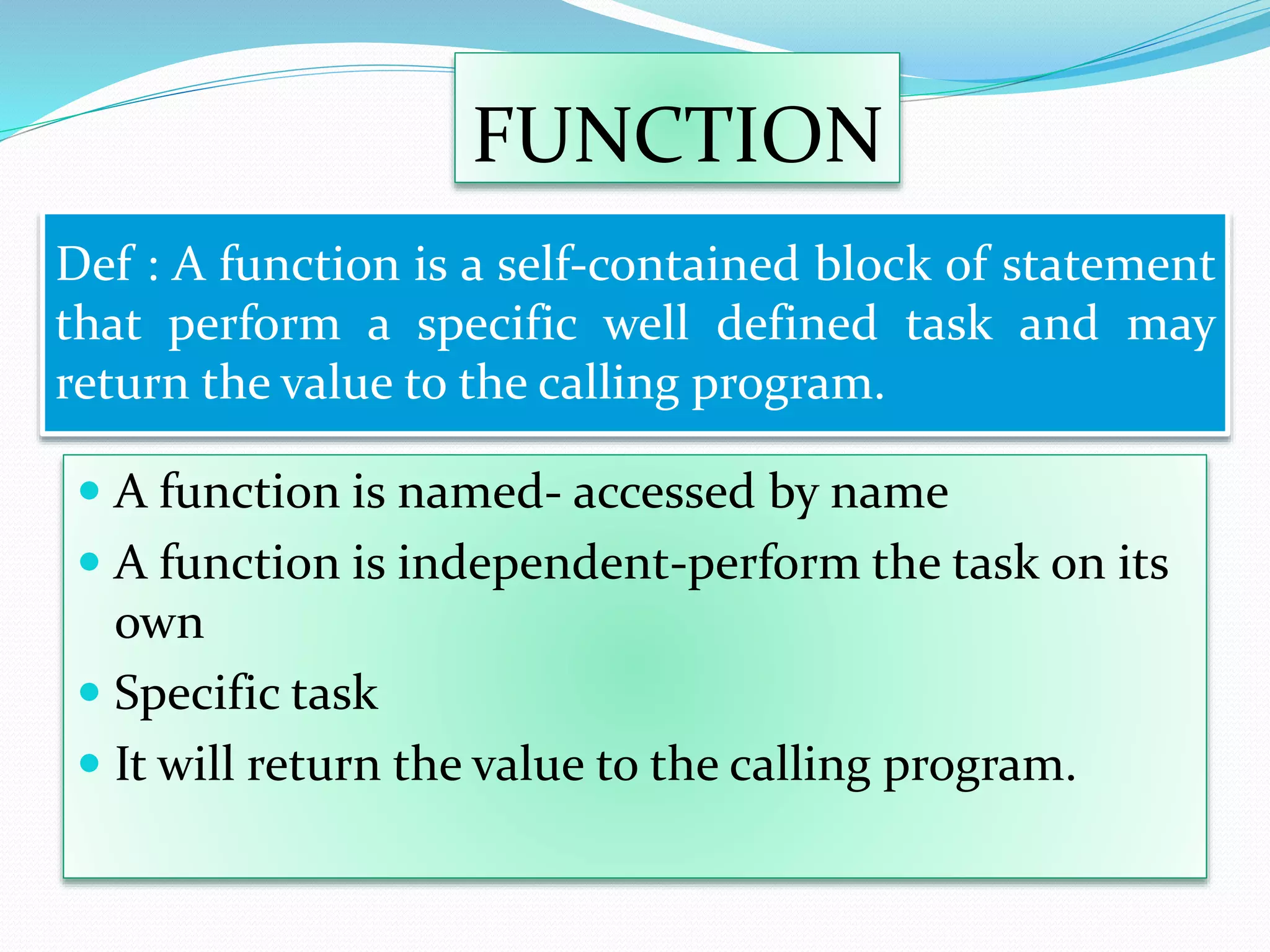 FUNCTION
 A function is named- accessed by name
 A function is independent-perform the task on its
own
 Specific task
 It will return the value to the calling program.
Def : A function is a self-contained block of statement
that perform a specific well defined task and may
return the value to the calling program.
 