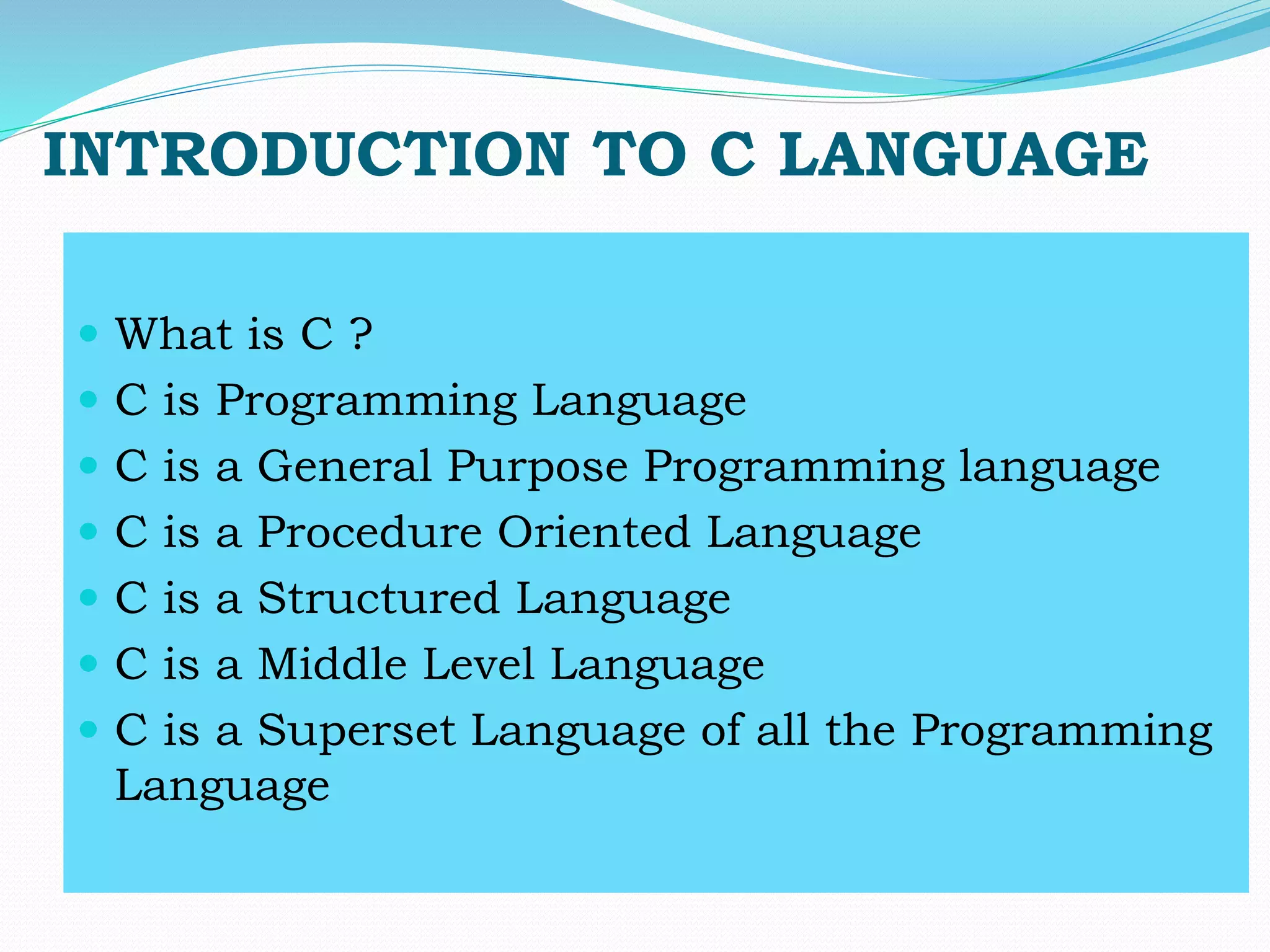 INTRODUCTION TO C LANGUAGE
 What is C ?
 C is Programming Language
 C is a General Purpose Programming language
 C is a Procedure Oriented Language
 C is a Structured Language
 C is a Middle Level Language
 C is a Superset Language of all the Programming
Language
 