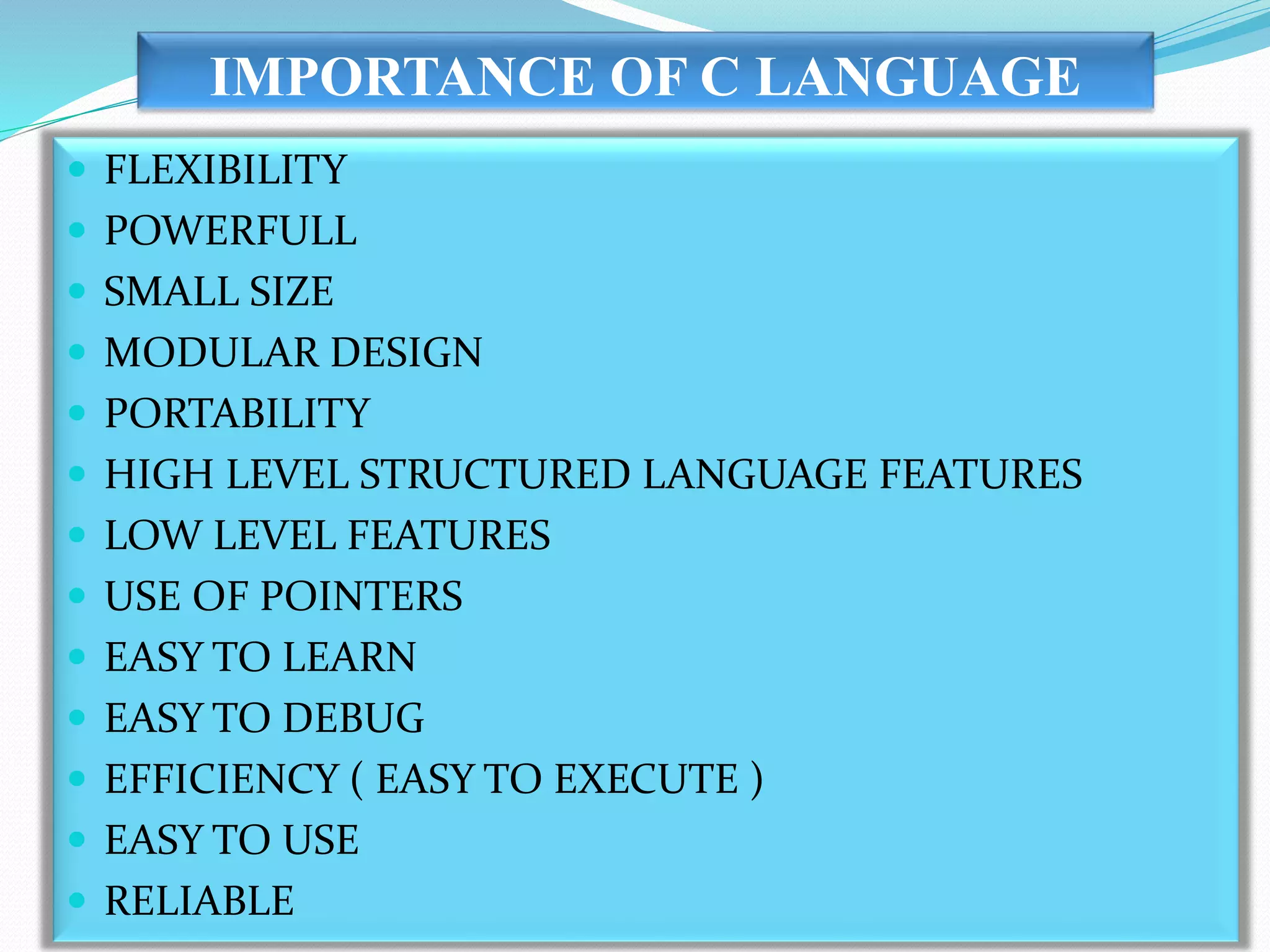 IMPORTANCE OF C LANGUAGE
 FLEXIBILITY
 POWERFULL
 SMALL SIZE
 MODULAR DESIGN
 PORTABILITY
 HIGH LEVEL STRUCTURED LANGUAGE FEATURES
 LOW LEVEL FEATURES
 USE OF POINTERS
 EASY TO LEARN
 EASY TO DEBUG
 EFFICIENCY ( EASY TO EXECUTE )
 EASY TO USE
 RELIABLE
 