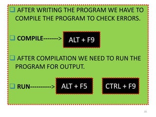  AFTER WRITING THE PROGRAM WE HAVE TO
COMPILE THE PROGRAM TO CHECK ERRORS.
 COMPILE------->
 AFTER COMPILATION WE NEED TO RUN THE
PROGRAM FOR OUTPUT.
 RUN---------->
20
ALT + F9
ALT + F5 CTRL + F9
 