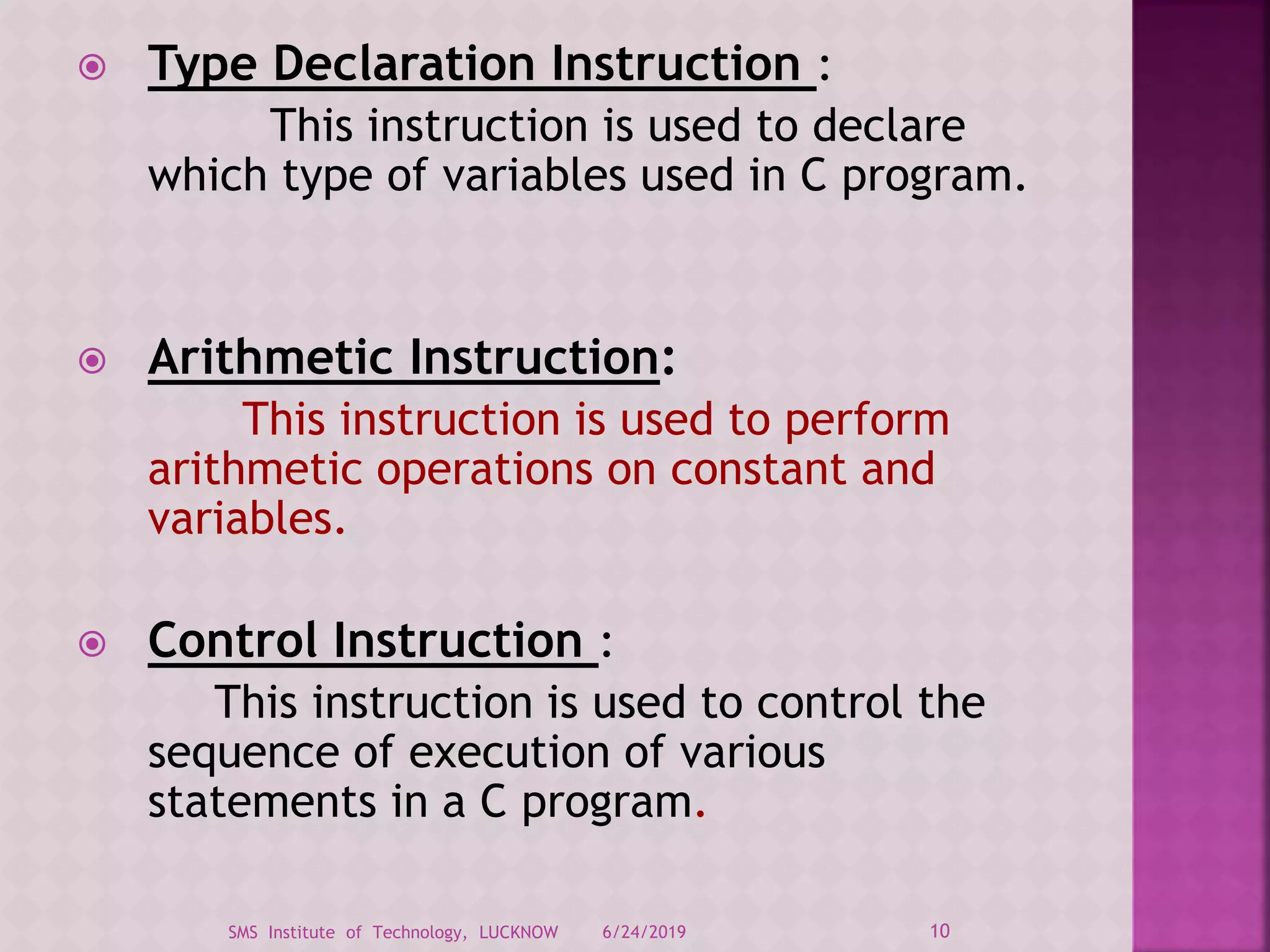  Type Declaration Instruction :
This instruction is used to declare
which type of variables used in C program.
 Arithmetic Instruction:
This instruction is used to perform
arithmetic operations on constant and
variables.
 Control Instruction :
This instruction is used to control the
sequence of execution of various
statements in a C program.
6/24/2019 10SMS Institute of Technology, LUCKNOW
 