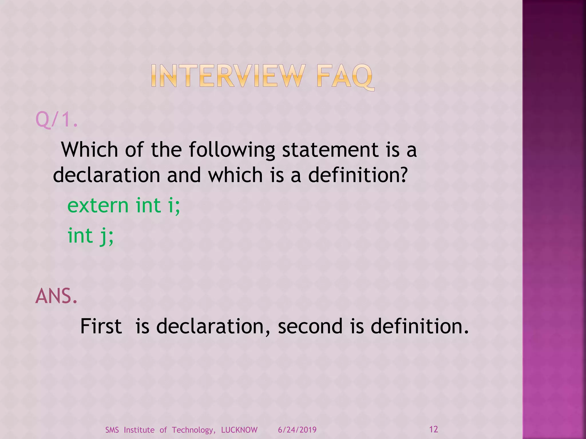 Q/1.
Which of the following statement is a
declaration and which is a definition?
extern int i;
int j;
ANS.
First is declaration, second is definition.
6/24/2019 12SMS Institute of Technology, LUCKNOW
 