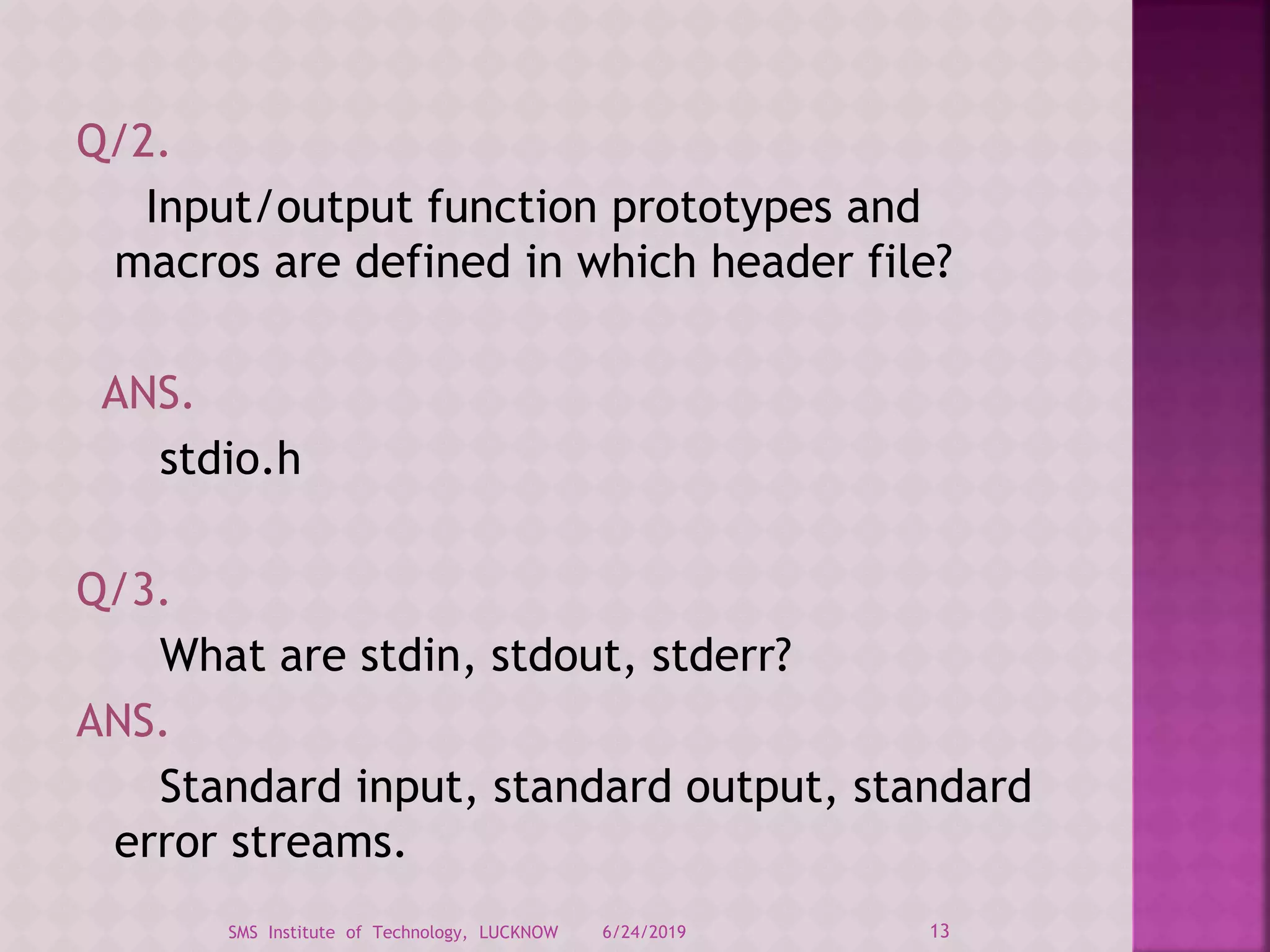 Q/2.
Input/output function prototypes and
macros are defined in which header file?
ANS.
stdio.h
Q/3.
What are stdin, stdout, stderr?
ANS.
Standard input, standard output, standard
error streams.
6/24/2019 13SMS Institute of Technology, LUCKNOW
 