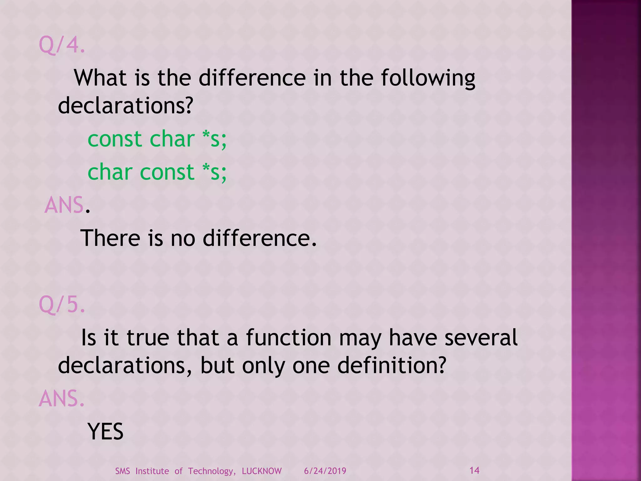 Q/4.
What is the difference in the following
declarations?
const char *s;
char const *s;
ANS.
There is no difference.
Q/5.
Is it true that a function may have several
declarations, but only one definition?
ANS.
YES
6/24/2019 14SMS Institute of Technology, LUCKNOW
 
