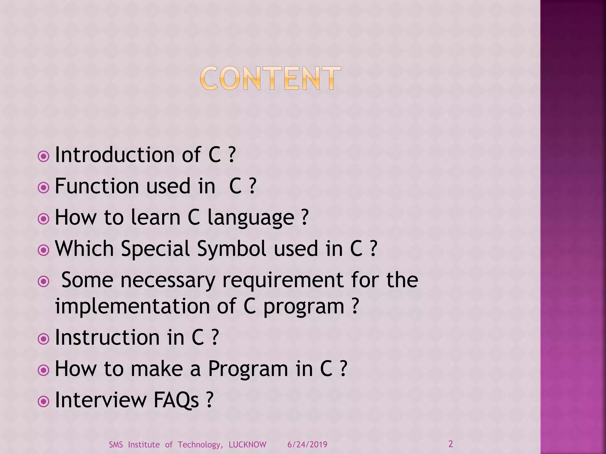  Introduction of C ?
 Function used in C ?
 How to learn C language ?
 Which Special Symbol used in C ?
 Some necessary requirement for the
implementation of C program ?
 Instruction in C ?
 How to make a Program in C ?
 Interview FAQs ?
6/24/2019 2SMS Institute of Technology, LUCKNOW
 