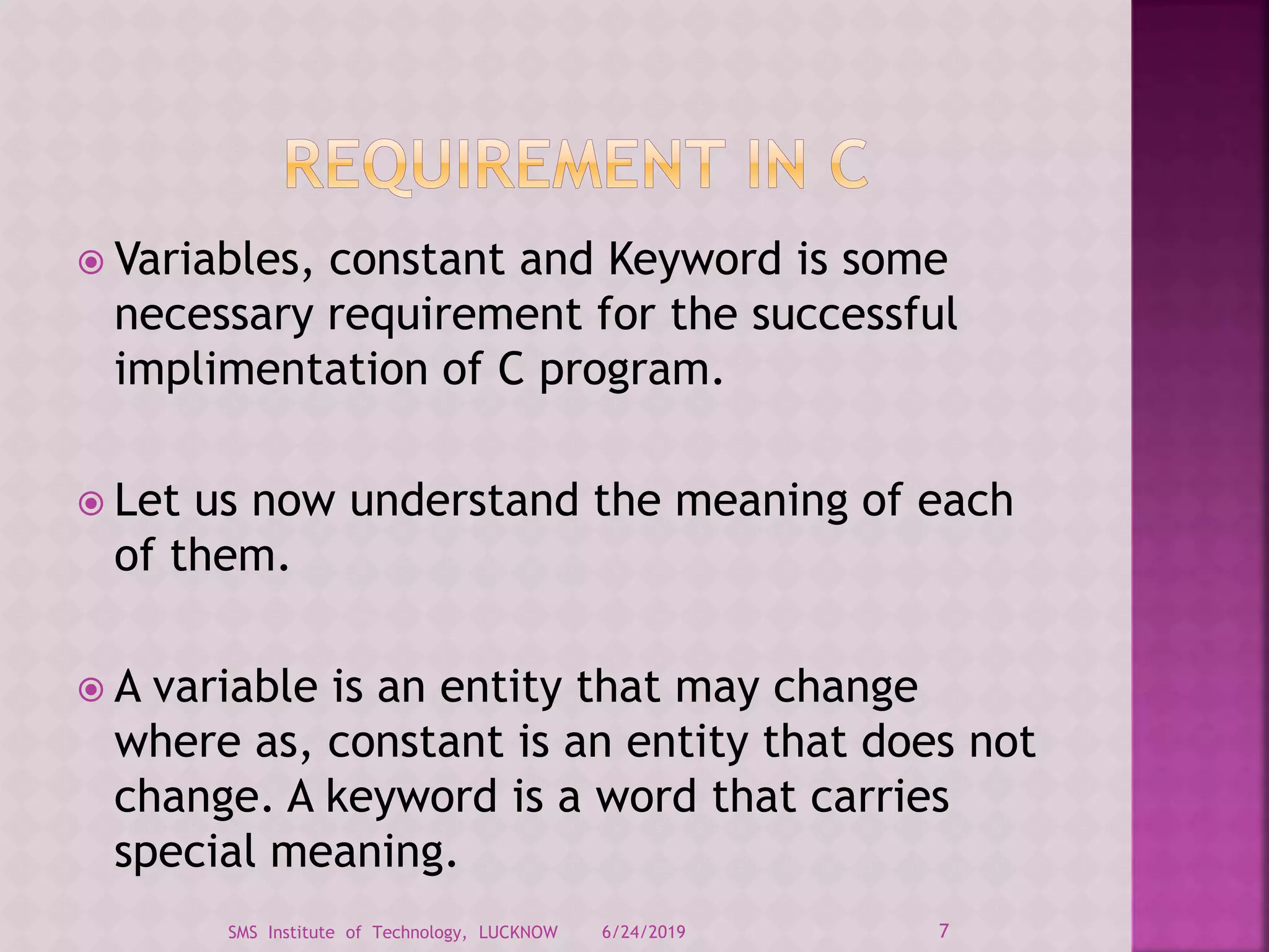  Variables, constant and Keyword is some
necessary requirement for the successful
implimentation of C program.
 Let us now understand the meaning of each
of them.
 A variable is an entity that may change
where as, constant is an entity that does not
change. A keyword is a word that carries
special meaning.
6/24/2019 7SMS Institute of Technology, LUCKNOW
 