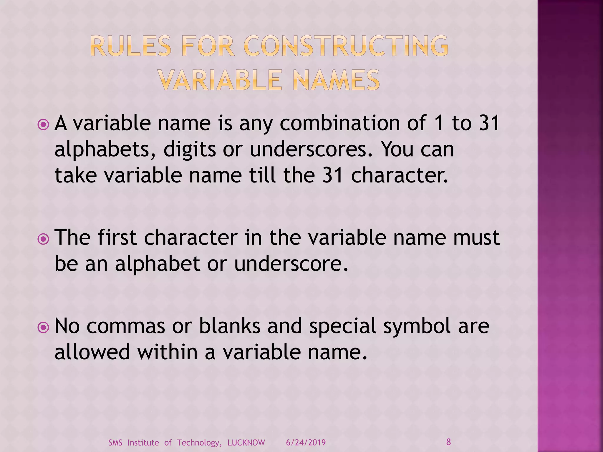  A variable name is any combination of 1 to 31
alphabets, digits or underscores. You can
take variable name till the 31 character.
 The first character in the variable name must
be an alphabet or underscore.
 No commas or blanks and special symbol are
allowed within a variable name.
6/24/2019 8SMS Institute of Technology, LUCKNOW
 