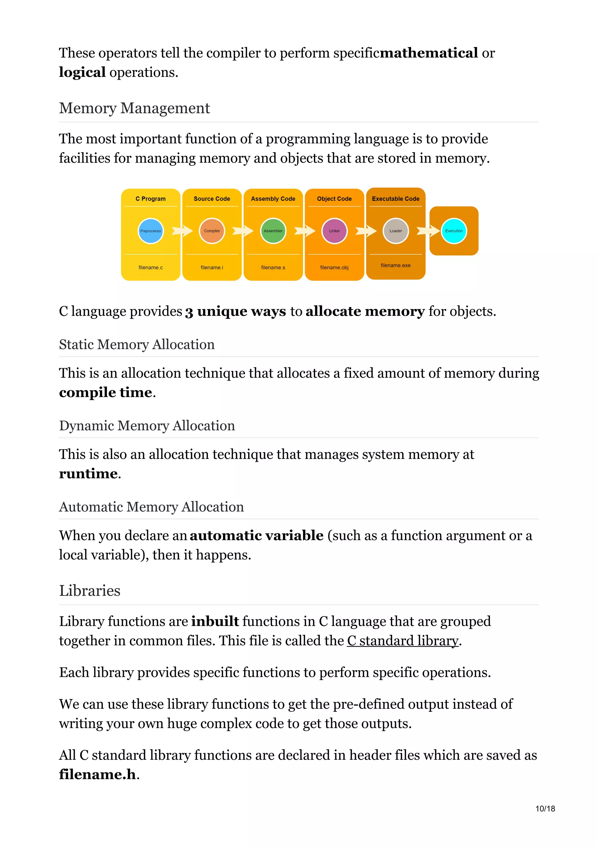 These operators tell the compiler to perform specificmathematical or
logical operations.
Memory Management
The most important function of a programming language is to provide
facilities for managing memory and objects that are stored in memory.
C language provides 3 unique ways to allocate memory for objects.
Static Memory Allocation
This is an allocation technique that allocates a fixed amount of memory during
compile time.
Dynamic Memory Allocation
This is also an allocation technique that manages system memory at
runtime.
Automatic Memory Allocation
When you declare an automatic variable (such as a function argument or a
local variable), then it happens.
Libraries
Library functions are inbuilt functions in C language that are grouped
together in common files. This file is called the C standard library.
Each library provides specific functions to perform specific operations.
We can use these library functions to get the pre-defined output instead of
writing your own huge complex code to get those outputs.
All C standard library functions are declared in header files which are saved as
filename.h.
10/18
 