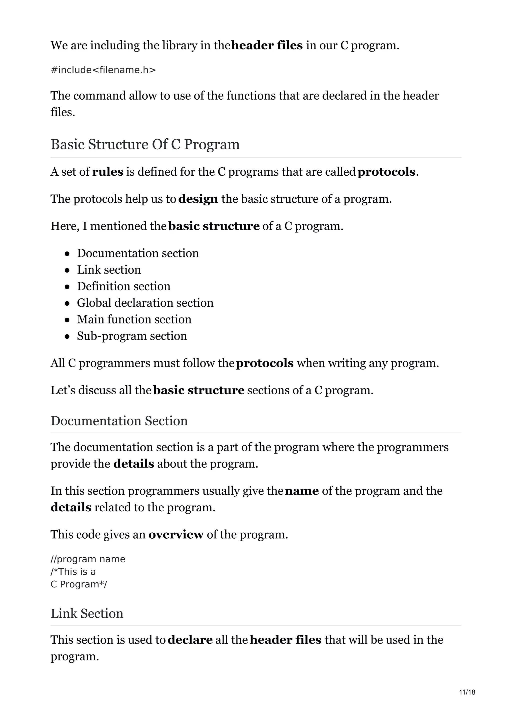 We are including the library in theheader files in our C program.
#include<filename.h>
The command allow to use of the functions that are declared in the header
files.
Basic Structure Of C Program
A set of rules is defined for the C programs that are calledprotocols.
The protocols help us to design the basic structure of a program.
Here, I mentioned thebasic structure of a C program.
Documentation section
Link section
Definition section
Global declaration section
Main function section
Sub-program section
All C programmers must follow theprotocols when writing any program.
Let’s discuss all thebasic structure sections of a C program.
Documentation Section
The documentation section is a part of the program where the programmers
provide the details about the program.
In this section programmers usually give thename of the program and the
details related to the program.
This code gives an overview of the program.
//program name
/*This is a
C Program*/
Link Section
This section is used todeclare all theheader files that will be used in the
program.
11/18
 