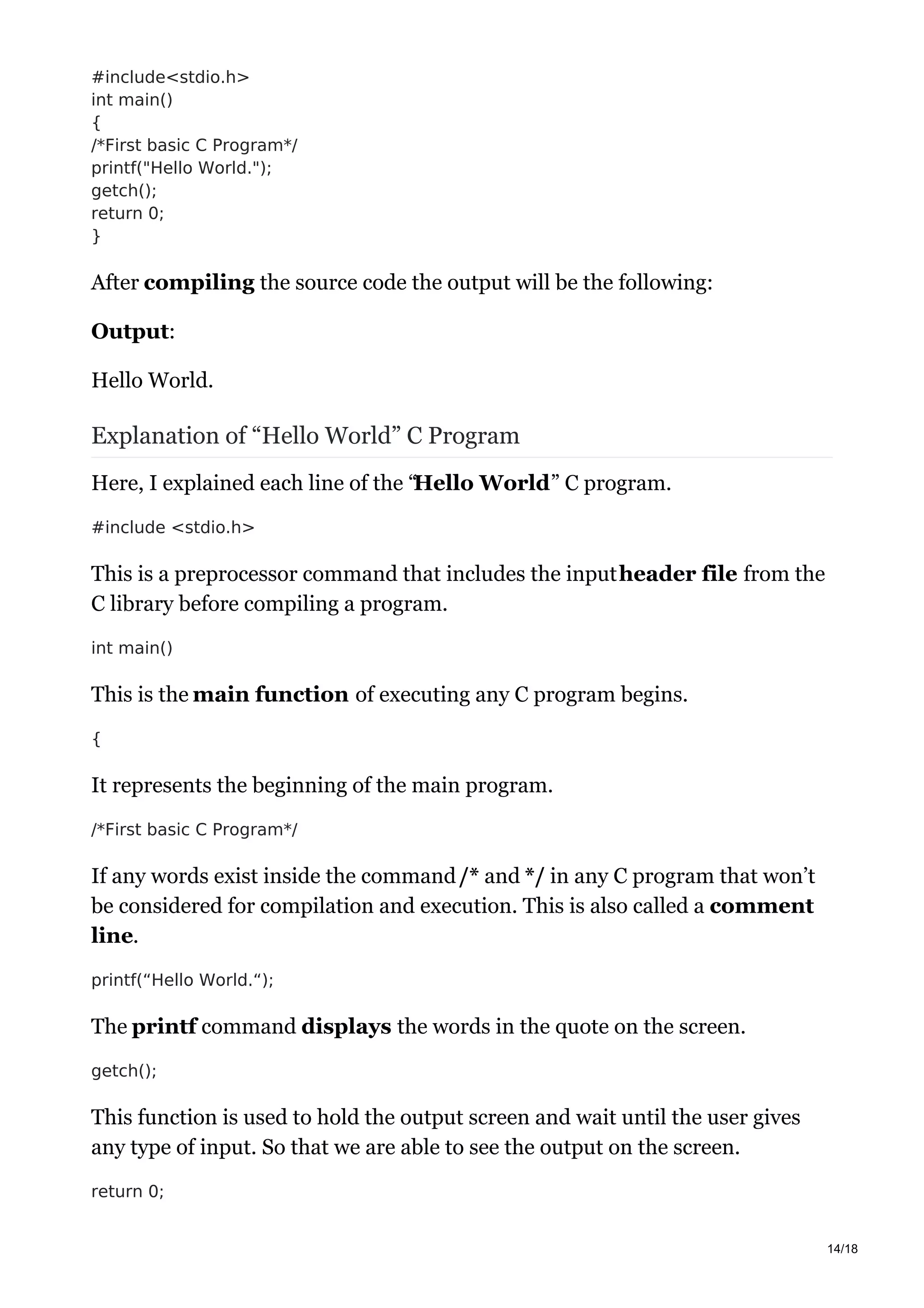 #include<stdio.h>
int main()
{
/*First basic C Program*/
printf("Hello World.");
getch();
return 0;
}
After compiling the source code the output will be the following:
Output:
Hello World.
Explanation of “Hello World” C Program
Here, I explained each line of the “Hello World” C program.
#include <stdio.h>
This is a preprocessor command that includes the inputheader file from the
C library before compiling a program.
int main()
This is the main function of executing any C program begins.
{
It represents the beginning of the main program.
/*First basic C Program*/
If any words exist inside the command/* and */ in any C program that won’t
be considered for compilation and execution. This is also called a comment
line.
printf(“Hello World.“);
The printf command displays the words in the quote on the screen.
getch();
This function is used to hold the output screen and wait until the user gives
any type of input. So that we are able to see the output on the screen.
return 0;
14/18
 