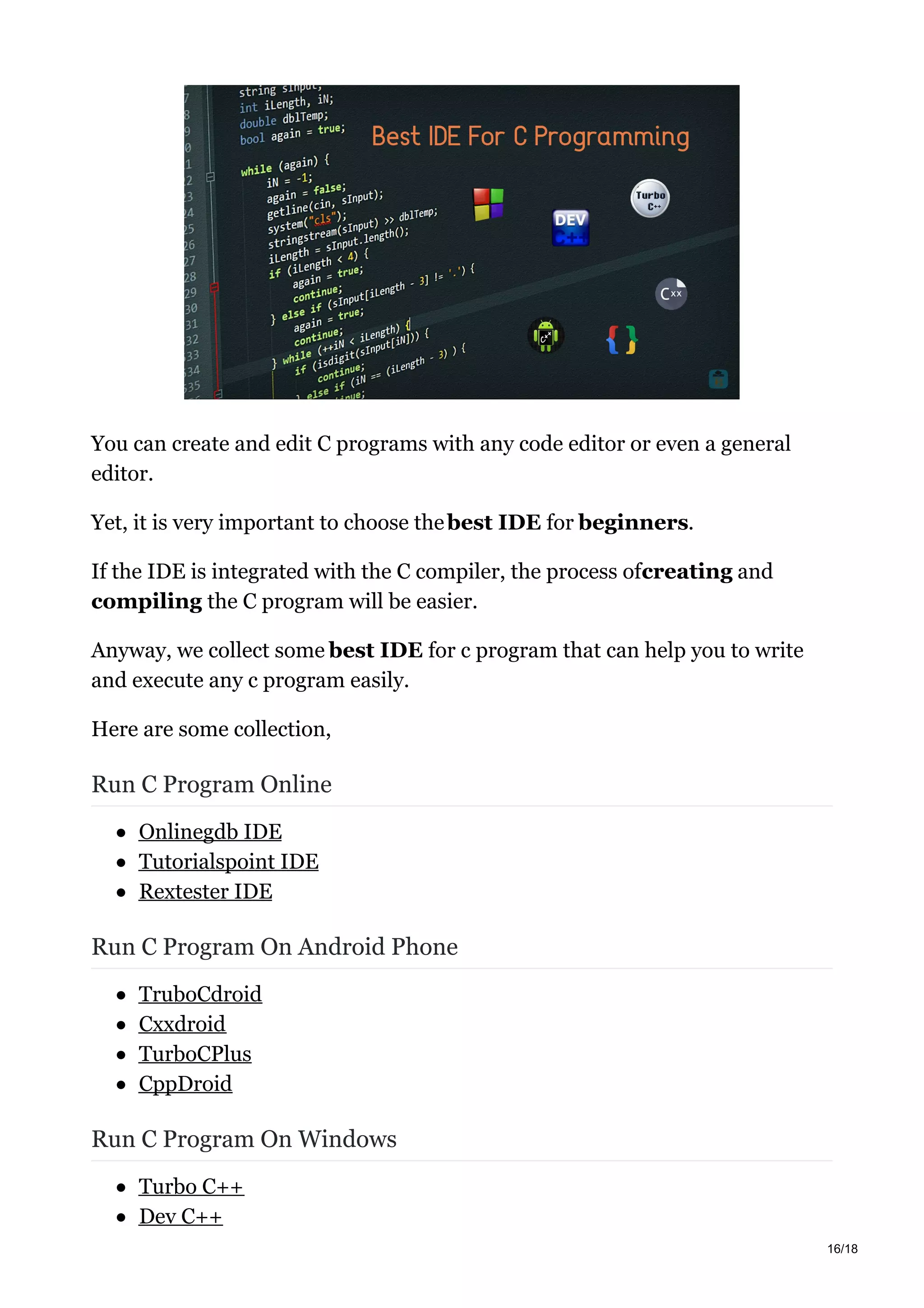 You can create and edit C programs with any code editor or even a general
editor.
Yet, it is very important to choose thebest IDE for beginners.
If the IDE is integrated with the C compiler, the process ofcreating and
compiling the C program will be easier.
Anyway, we collect some best IDE for c program that can help you to write
and execute any c program easily.
Here are some collection,
Run C Program Online
Onlinegdb IDE
Tutorialspoint IDE
Rextester IDE
Run C Program On Android Phone
TruboCdroid
Cxxdroid
TurboCPlus
CppDroid
Run C Program On Windows
Turbo C++
Dev C++
16/18
 