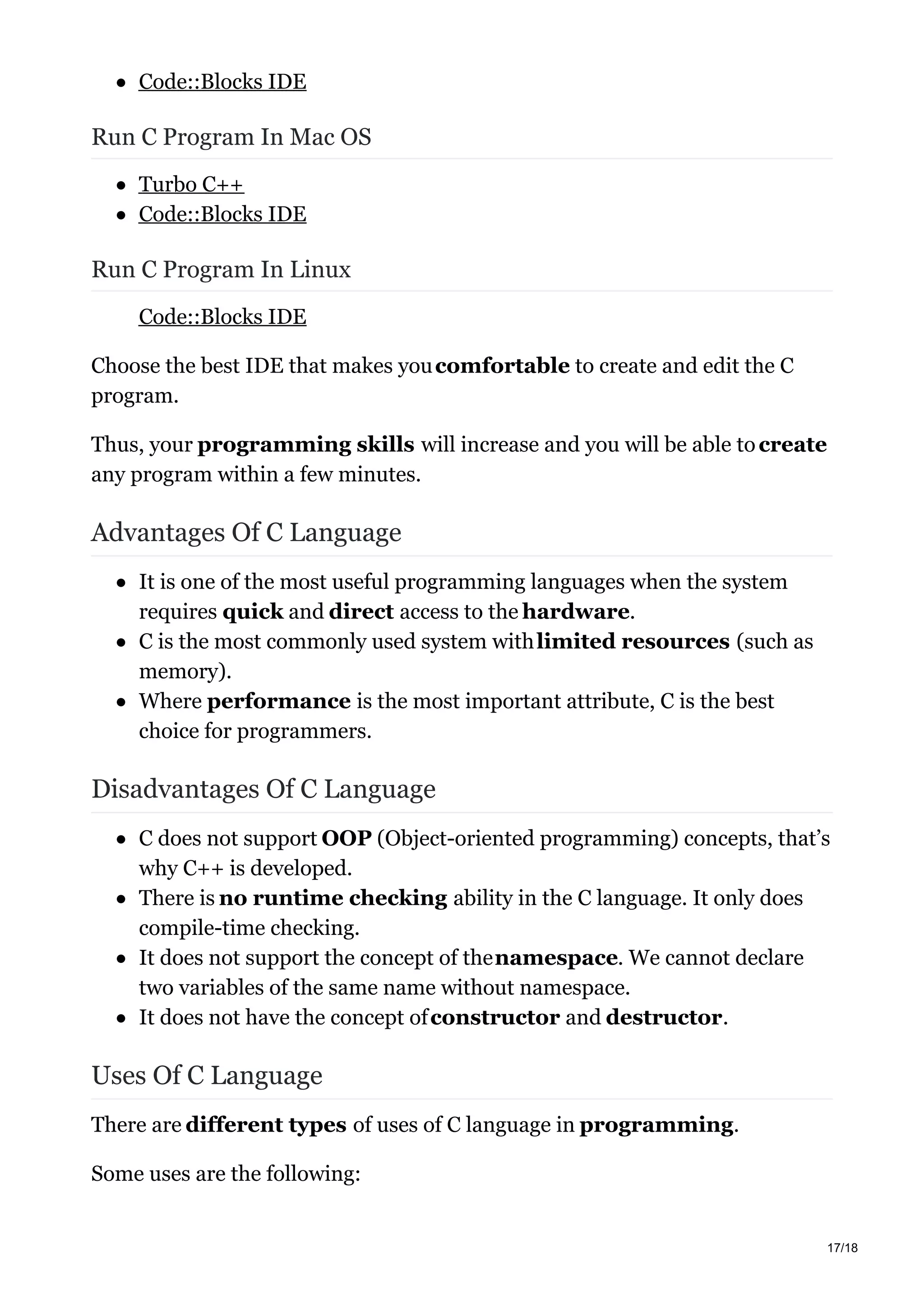 Code::Blocks IDE
Run C Program In Mac OS
Turbo C++
Code::Blocks IDE
Run C Program In Linux
Code::Blocks IDE
Choose the best IDE that makes youcomfortable to create and edit the C
program.
Thus, your programming skills will increase and you will be able tocreate
any program within a few minutes.
Advantages Of C Language
It is one of the most useful programming languages when the system
requires quick and direct access to the hardware.
C is the most commonly used system withlimited resources (such as
memory).
Where performance is the most important attribute, C is the best
choice for programmers.
Disadvantages Of C Language
C does not support OOP (Object-oriented programming) concepts, that’s
why C++ is developed.
There is no runtime checking ability in the C language. It only does
compile-time checking.
It does not support the concept of thenamespace. We cannot declare
two variables of the same name without namespace.
It does not have the concept ofconstructor and destructor.
Uses Of C Language
There are different types of uses of C language in programming.
Some uses are the following:
17/18
 