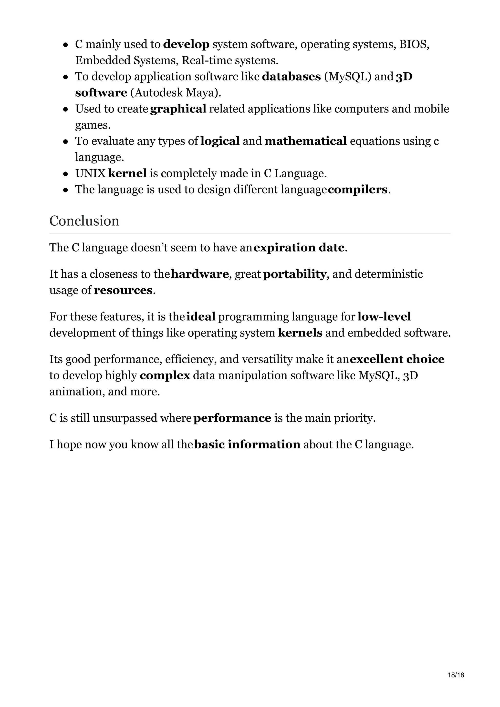 C mainly used to develop system software, operating systems, BIOS,
Embedded Systems, Real-time systems.
To develop application software like databases (MySQL) and 3D
software (Autodesk Maya).
Used to create graphical related applications like computers and mobile
games.
To evaluate any types of logical and mathematical equations using c
language.
UNIX kernel is completely made in C Language.
The language is used to design different languagecompilers.
Conclusion
The C language doesn’t seem to have anexpiration date.
It has a closeness to thehardware, great portability, and deterministic
usage of resources.
For these features, it is theideal programming language for low-level
development of things like operating system kernels and embedded software.
Its good performance, efficiency, and versatility make it anexcellent choice
to develop highly complex data manipulation software like MySQL, 3D
animation, and more.
C is still unsurpassed where performance is the main priority.
I hope now you know all thebasic information about the C language.
18/18
 