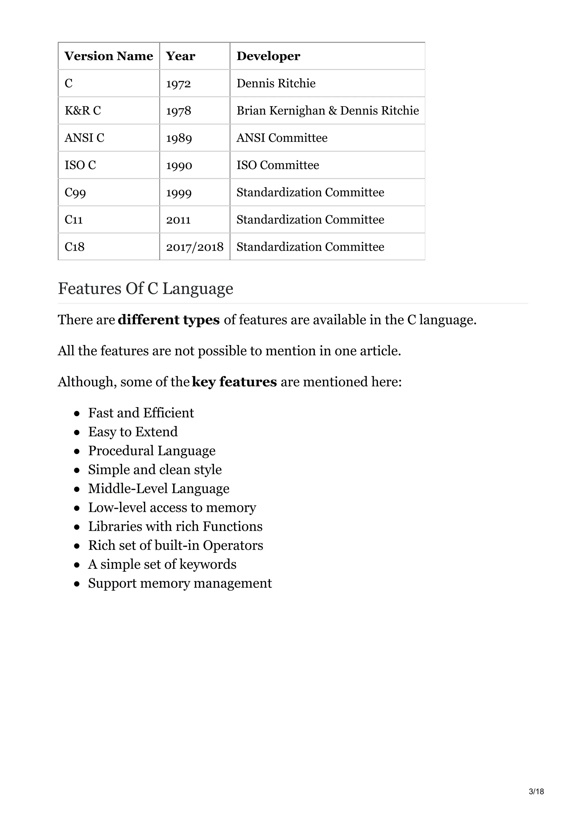 Version Name Year Developer
C 1972 Dennis Ritchie
K&R C 1978 Brian Kernighan & Dennis Ritchie
ANSI C 1989 ANSI Committee
ISO C 1990 ISO Committee
C99 1999 Standardization Committee
C11 2011 Standardization Committee
C18 2017/2018 Standardization Committee
Features Of C Language
There are different types of features are available in the C language.
All the features are not possible to mention in one article.
Although, some of the key features are mentioned here:
Fast and Efficient
Easy to Extend
Procedural Language
Simple and clean style
Middle-Level Language
Low-level access to memory
Libraries with rich Functions
Rich set of built-in Operators
A simple set of keywords
Support memory management
3/18
 