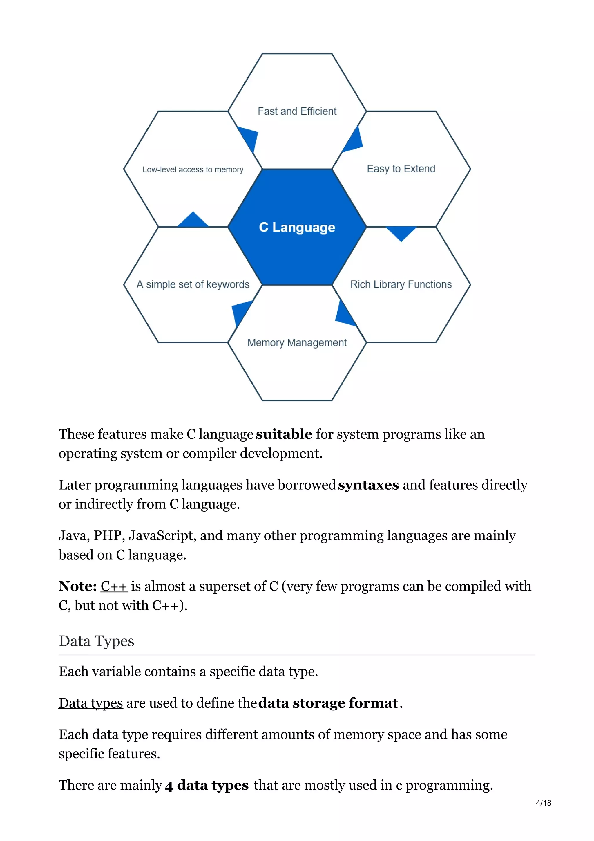 These features make C language suitable for system programs like an
operating system or compiler development.
Later programming languages have borrowedsyntaxes and features directly
or indirectly from C language.
Java, PHP, JavaScript, and many other programming languages are mainly
based on C language.
Note: C++ is almost a superset of C (very few programs can be compiled with
C, but not with C++).
Data Types
Each variable contains a specific data type.
Data types are used to define thedata storage format.
Each data type requires different amounts of memory space and has some
specific features.
There are mainly 4 data types that are mostly used in c programming.
4/18
 