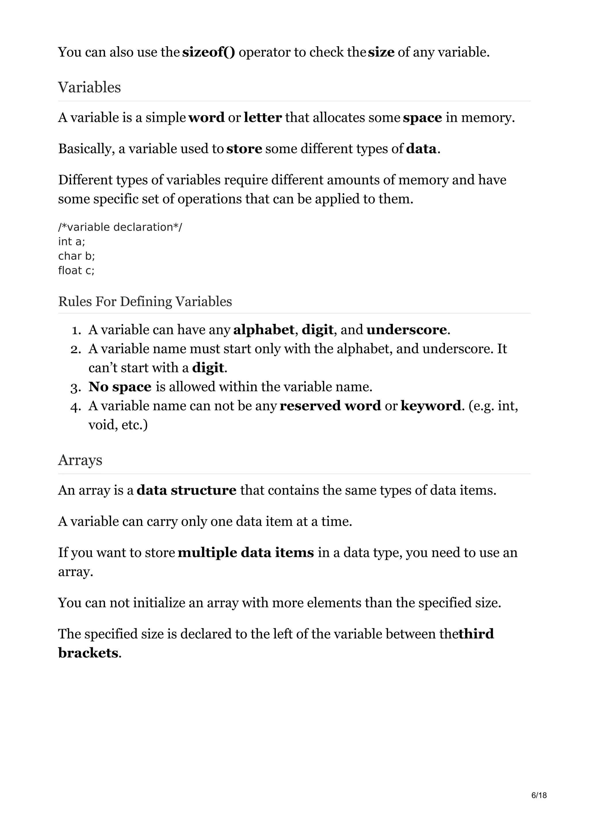 You can also use the sizeof() operator to check thesize of any variable.
Variables
A variable is a simple word or letter that allocates some space in memory.
Basically, a variable used to store some different types of data.
Different types of variables require different amounts of memory and have
some specific set of operations that can be applied to them.
/*variable declaration*/
int a;
char b;
float c;
Rules For Defining Variables
1. A variable can have any alphabet, digit, and underscore.
2. A variable name must start only with the alphabet, and underscore. It
can’t start with a digit.
3. No space is allowed within the variable name.
4. A variable name can not be any reserved word or keyword. (e.g. int,
void, etc.)
Arrays
An array is a data structure that contains the same types of data items.
A variable can carry only one data item at a time.
If you want to store multiple data items in a data type, you need to use an
array.
You can not initialize an array with more elements than the specified size.
The specified size is declared to the left of the variable between thethird
brackets.
6/18
 