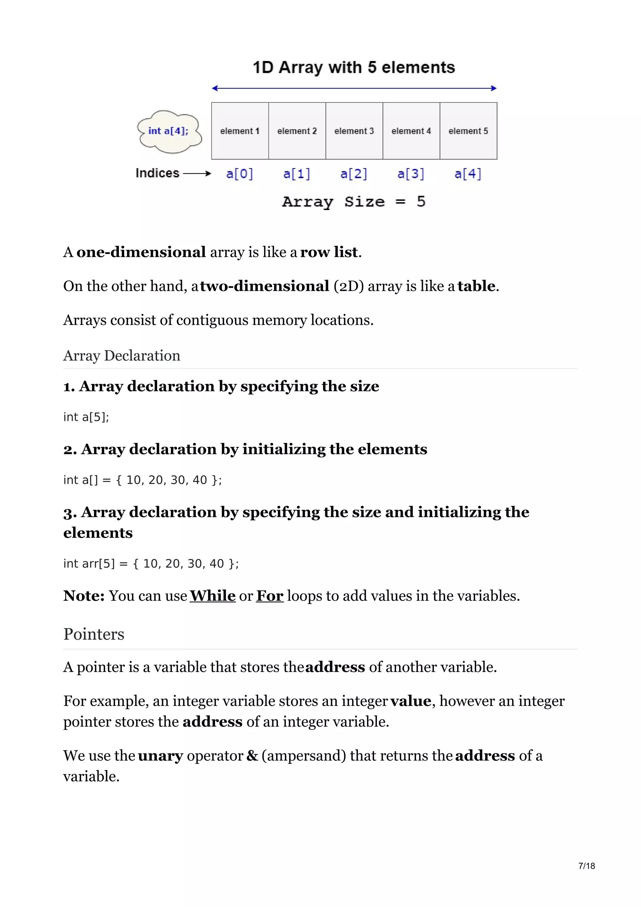 A one-dimensional array is like a row list.
On the other hand, atwo-dimensional (2D) array is like a table.
Arrays consist of contiguous memory locations.
Array Declaration
1. Array declaration by specifying the size
int a[5];
2. Array declaration by initializing the elements
int a[] = { 10, 20, 30, 40 };
3. Array declaration by specifying the size and initializing the
elements
int arr[5] = { 10, 20, 30, 40 };
Note: You can use While or For loops to add values in the variables.
Pointers
A pointer is a variable that stores theaddress of another variable.
For example, an integer variable stores an integer value, however an integer
pointer stores the address of an integer variable.
We use the unary operator & (ampersand) that returns theaddress of a
variable.
7/18
 