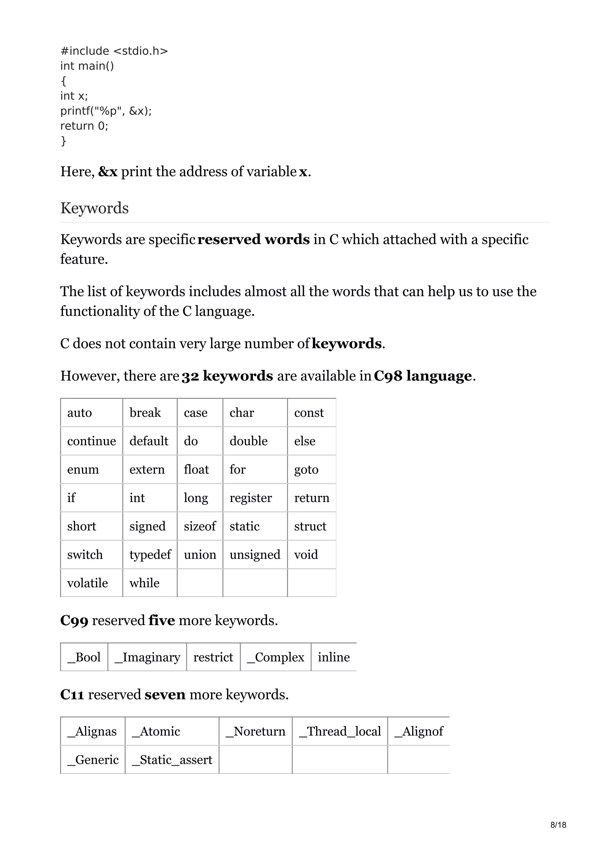 #include <stdio.h>
int main()
{
int x;
printf("%p", &x);
return 0;
}
Here, &x print the address of variable x.
Keywords
Keywords are specificreserved words in C which attached with a specific
feature.
The list of keywords includes almost all the words that can help us to use the
functionality of the C language.
C does not contain very large number of keywords.
However, there are 32 keywords are available inC98 language.
auto break case char const
continue default do double else
enum extern float for goto
if int long register return
short signed sizeof static struct
switch typedef union unsigned void
volatile while
C99 reserved five more keywords.
_Bool _Imaginary restrict _Complex inline
C11 reserved seven more keywords.
_Alignas _Atomic _Noreturn _Thread_local _Alignof
_Generic _Static_assert
8/18
 