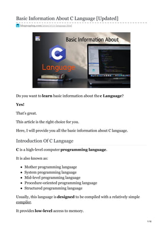 Basic Information About C Language [Updated]
blogwaping.com/2020/07/c-language.html
Do you want to learn basic information about thec Language?
Yes!
That’s great.
This article is the right choice for you.
Here, I will provide you all the basic information about C language.
Introduction Of C Language
C is a high-level computer programming language.
It is also known as:
Mother programming language
System programming language
Mid-level programming language
Procedure-oriented programming language
Structured programming language
Usually, this language is designed to be compiled with a relatively simple
compiler.
It provides low-level access to memory.
1/18
 