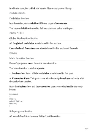 It tells the compiler tolink the header files to the system library.
#include<stdio.h>
Definition Section
In this section, we can define different types of constants.
The keyword define is used to define a constant value in this part.
#define PI=3.14
Global Declaration Section
All the global variables are declared in this section.
User-defined functions are also declared in this section of the code.
int a,b,c;
Main Function Section
Every C-programs must have the main function.
The main function contains 2 parts.
1. Declaration Part: All thevariables are declared in this part.
2. Execution Part: This part starts with thecurly brackets and ends with
the curly close bracket.
Both the declaration and the execution part are writing inside the curly
braces.
int main()
{
int a=5;
printf(" %d", a);
return 0;
}
Sub-program Section
All user-defined functions are defined in this section.
12/18
 