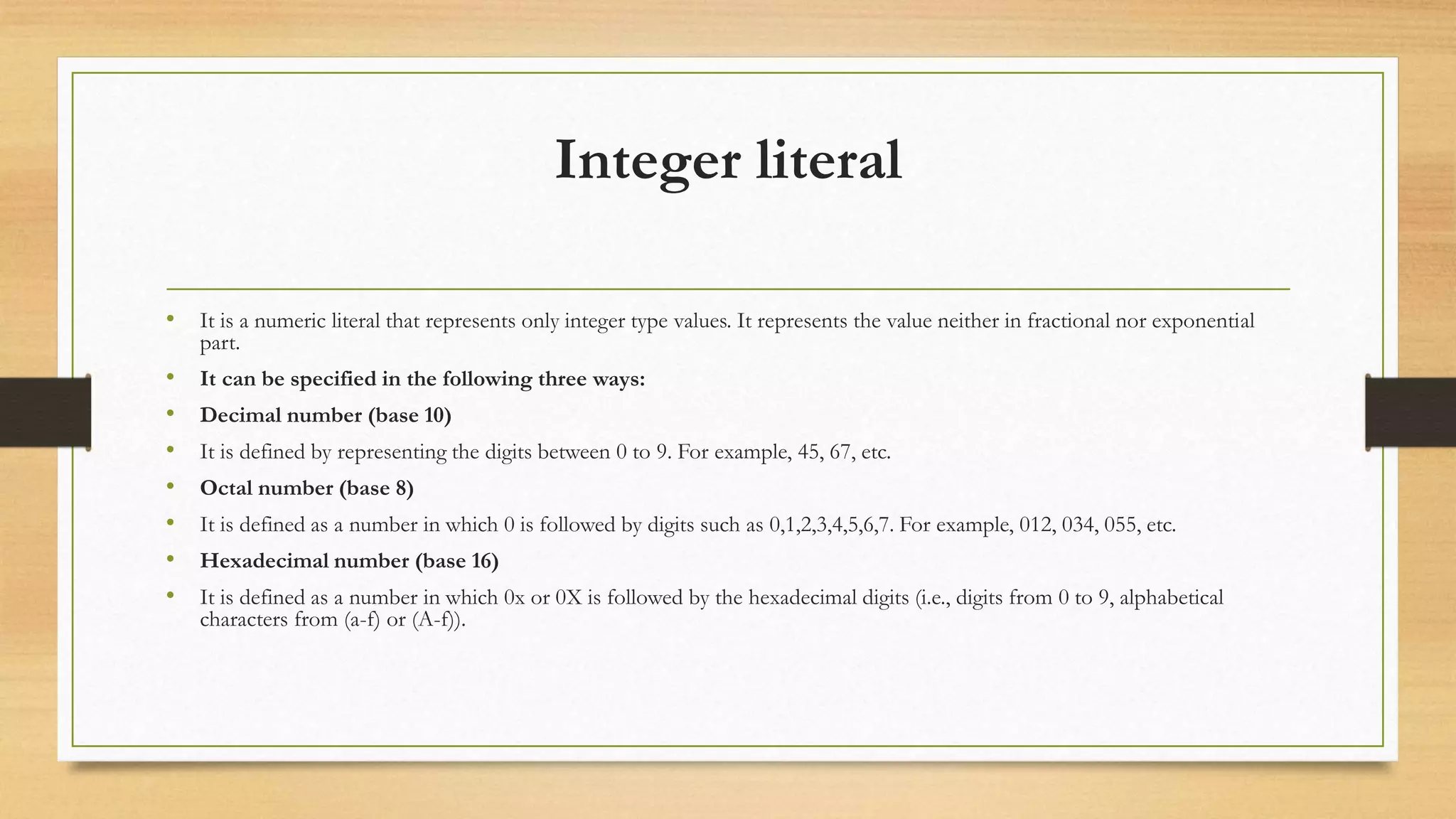 Integer literal
• It is a numeric literal that represents only integer type values. It represents the value neither in fractional nor exponential
part.
• It can be specified in the following three ways:
• Decimal number (base 10)
• It is defined by representing the digits between 0 to 9. For example, 45, 67, etc.
• Octal number (base 8)
• It is defined as a number in which 0 is followed by digits such as 0,1,2,3,4,5,6,7. For example, 012, 034, 055, etc.
• Hexadecimal number (base 16)
• It is defined as a number in which 0x or 0X is followed by the hexadecimal digits (i.e., digits from 0 to 9, alphabetical
characters from (a-f) or (A-f)).
 