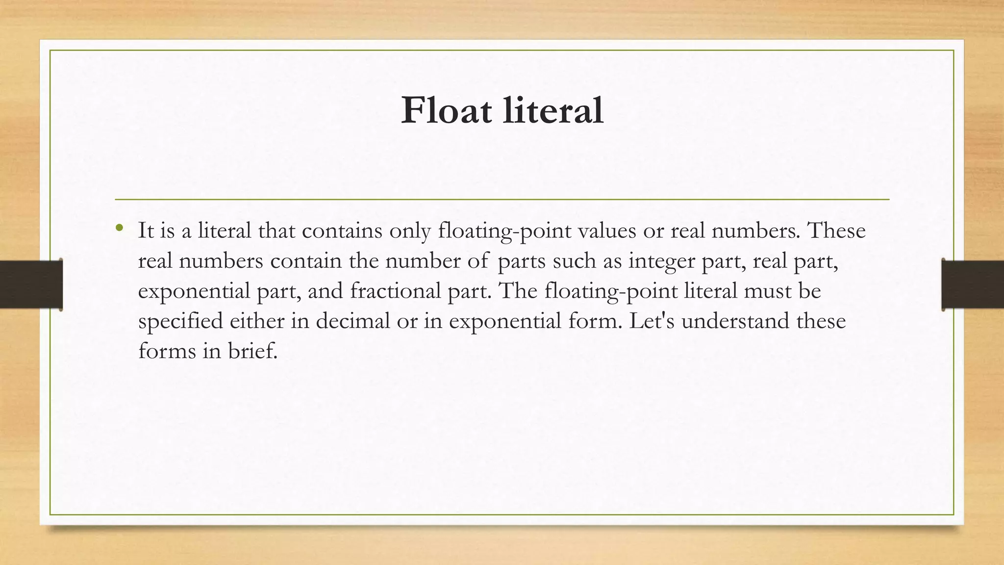 Float literal
• It is a literal that contains only floating-point values or real numbers. These
real numbers contain the number of parts such as integer part, real part,
exponential part, and fractional part. The floating-point literal must be
specified either in decimal or in exponential form. Let's understand these
forms in brief.
 