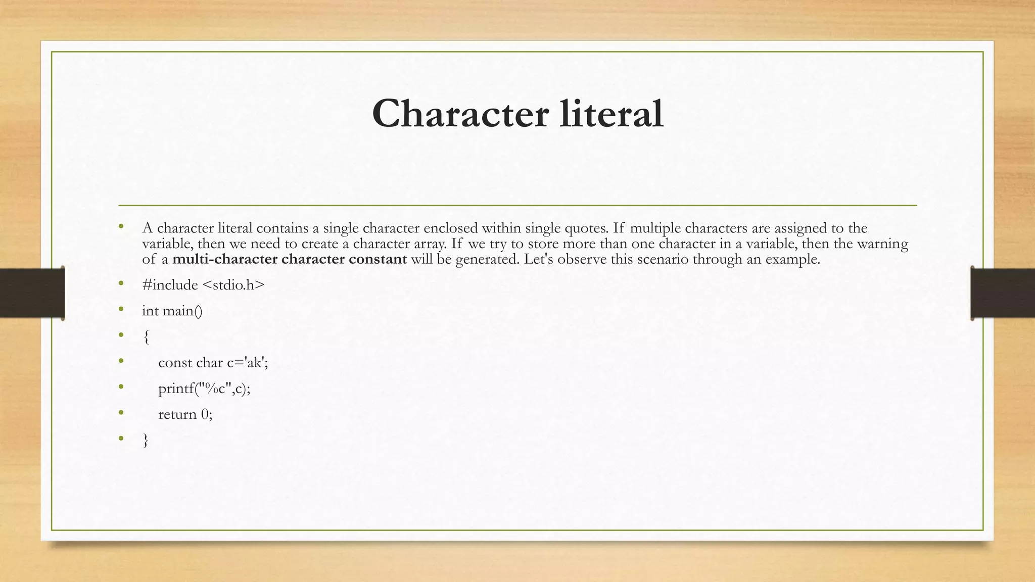 Character literal
• A character literal contains a single character enclosed within single quotes. If multiple characters are assigned to the
variable, then we need to create a character array. If we try to store more than one character in a variable, then the warning
of a multi-character character constant will be generated. Let's observe this scenario through an example.
• #include <stdio.h>
• int main()
• {
• const char c='ak';
• printf("%c",c);
• return 0;
• }
 