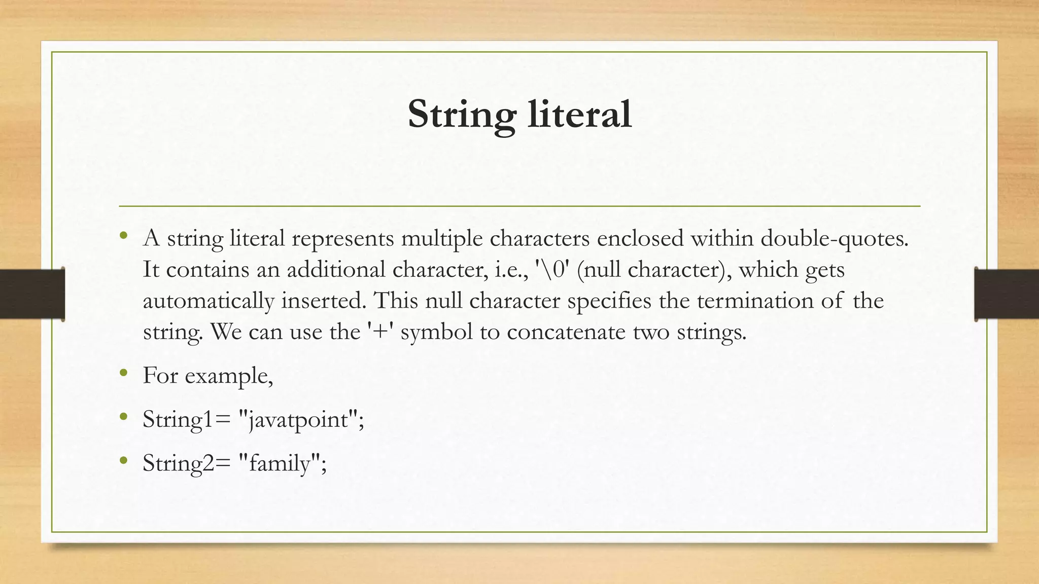 String literal
• A string literal represents multiple characters enclosed within double-quotes.
It contains an additional character, i.e., '0' (null character), which gets
automatically inserted. This null character specifies the termination of the
string. We can use the '+' symbol to concatenate two strings.
• For example,
• String1= "javatpoint";
• String2= "family";
 