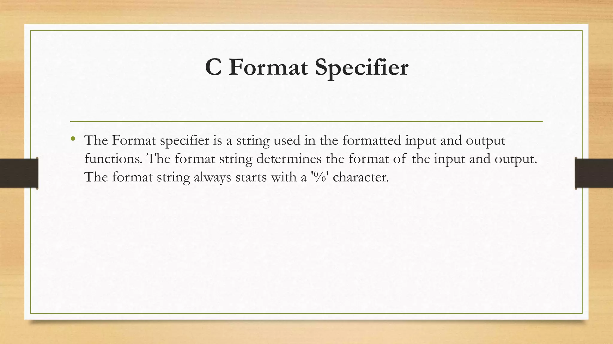 C Format Specifier
• The Format specifier is a string used in the formatted input and output
functions. The format string determines the format of the input and output.
The format string always starts with a '%' character.
 