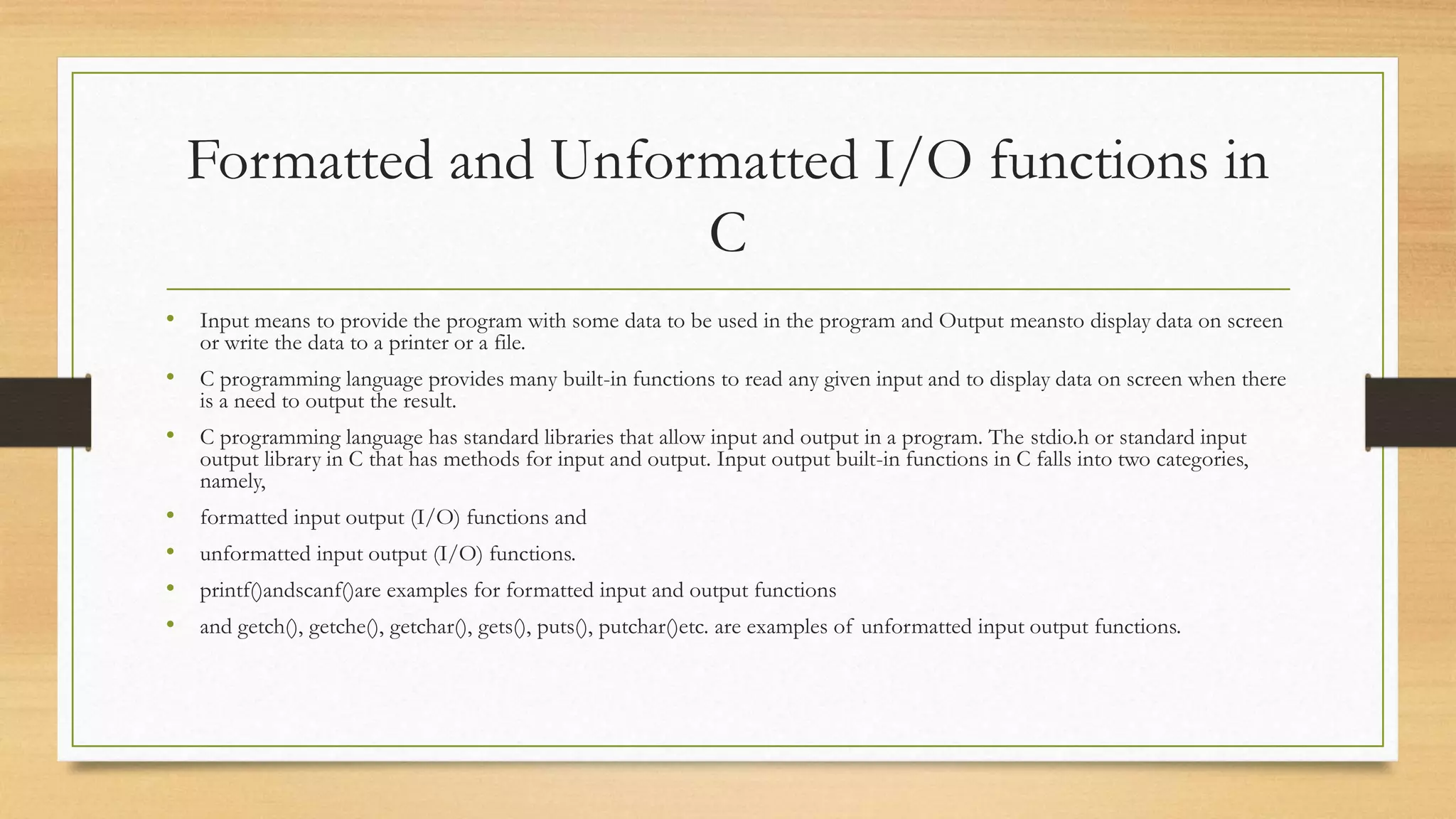 Formatted and Unformatted I/O functions in
C
• Input means to provide the program with some data to be used in the program and Output meansto display data on screen
or write the data to a printer or a file.
• C programming language provides many built-in functions to read any given input and to display data on screen when there
is a need to output the result.
• C programming language has standard libraries that allow input and output in a program. The stdio.h or standard input
output library in C that has methods for input and output. Input output built-in functions in C falls into two categories,
namely,
• formatted input output (I/O) functions and
• unformatted input output (I/O) functions.
• printf()andscanf()are examples for formatted input and output functions
• and getch(), getche(), getchar(), gets(), puts(), putchar()etc. are examples of unformatted input output functions.
 