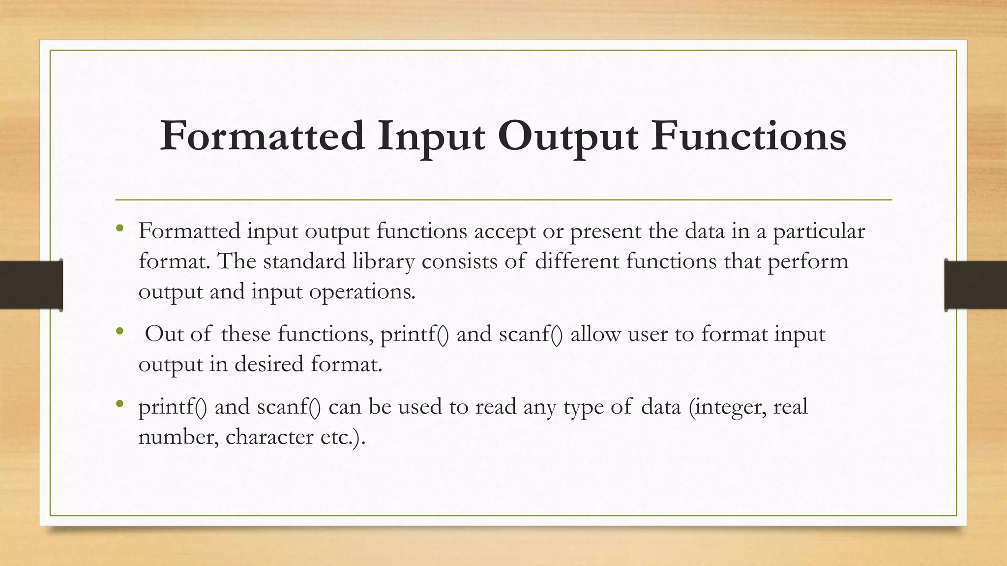 Formatted Input Output Functions
• Formatted input output functions accept or present the data in a particular
format. The standard library consists of different functions that perform
output and input operations.
• Out of these functions, printf() and scanf() allow user to format input
output in desired format.
• printf() and scanf() can be used to read any type of data (integer, real
number, character etc.).
 