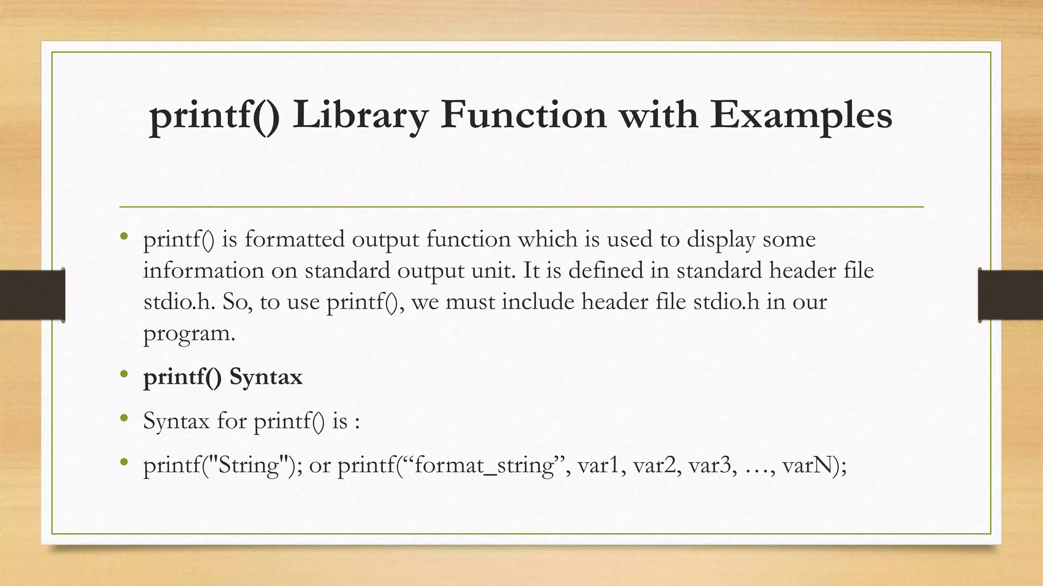 printf() Library Function with Examples
• printf() is formatted output function which is used to display some
information on standard output unit. It is defined in standard header file
stdio.h. So, to use printf(), we must include header file stdio.h in our
program.
• printf() Syntax
• Syntax for printf() is :
• printf("String"); or printf(“format_string”, var1, var2, var3, …, varN);
 
